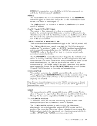 JOBLOG. If no destination is specified (that is, if this last parameter is not
coded), the destination default is JOBLOG.
PORT 23
This statement tells the TN3270E server that this block of TELNETPARMS
statements applies to connections using PORT 23. This statement also causes
the TN3270E server to listen on port 23.
The PORT statement can include an IP address to associate the port with a
specific IP address.
INACTIVE and PRTINACTIVE 14400
The purpose of these statements is to clean up sessions that are simply
inactive. If a terminal or printer SNA session is inactive for 4 hours, then the
TN3270E server ends both the TN3270E connection and the SNA session. Note
that the activity only applies to communication occurring on the SNA session
side of the TN3270E server.
TIMEMARK 600 and SCANINTERVAL 300
These two statements work in tandem and apply to the TN3270E protocol side.
The TIMEMARK statement controls how often the TN3270E server should
send out an "Are you there?" packet to a TN3270E client that has not had any
activity. After 600 seconds of idle time, this TN3270E server sends a DO
TIMEMARK packet to the client. If any kind of a response is received, the
connection is marked as healthy.
The SCANINTERVAL statement controls how frequently the TN3270E server
should be checking for healthy connections. For this configuration, every 300
seconds the TN3270E server checks to see if any connections have been idle for
more than 600 seconds. The TN3270E server sends the clients of such
connections a DO TIMEMARK packet. If any such connections have not sent
out a response by the time the next SCANINTERVAL is performed, then the
SNA and TN3270E portions of the session are both cleaned up.
LUSESSIONPEND
When a client user enters the LOGOFF command to end a session with a
VTAM application, the LUSESSIONPEND prevents the connection from being
dropped. Instead, the client is returned to the screen from which the logon
originally was invoked.
Note: There are three different places that an initial TN3270E connection can be directed
to: the USS (Unformatted System Services) message 10 screen, the default application, or
the telnet solicitor screen.
MSG07
This statement enables a USS message table to send a USS message 7 to the
client in the event of a logon failure. This statement should normally be coded.
Message 7 is the number assigned to a the USS message for logon failures.
TELNETDEVICE statements
As mentioned earlier, the TN3270E session setup requires that the client
identify what type of TN3270 terminal it wants to represent.
The TELNETDEVICE statement is used to control the SNA session
characteristics hat are to be used for both the TN3270E portion and SNA
portion of the connection. The second column indicates the device name. The
last two columns indicate the logon mode entry (session characteristics) to be
used for a TN3270 and a TN3270E connection, respectively.
Chapter 10. TN3270 Enhanced 189
 