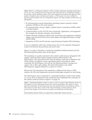 Note: What is a z/VM guest machine? z/VM is another mainframe operating system that,
on its own, does nothing more than reproduce the instruction set of a mainframe machine.
It provides a guest operating system with a self-contained environment that appears to the
guest as though it were a real physical machine. z/VM requires very low overhead to
produce guest machines and can consequently support very large numbers of them (tens of
thousands).
v IP communication among independent operating systems running in logical
partitions (LPARs) on the same machine
v IP communications among a tightly coupled cluster of mainframe LPARs (called
a Parallel Sysplex)
v Communications via the TCP/IP suite of protocols, applications, and equipment
(for example, the Internet, intranets, and extranets)
v System Network Architecture (SNA) suite of protocols and equipment, including
subarea and Advanced Peer-to-Peer Networking with high performance routing
(APPN/HPR)
v Integration of SNA into IP networks using Enterprise Extender (EE) technology
If you are unfamiliar with some of these terms, this is to be expected. Subsequent
sections will discuss these protocols and much more.
Figure 1 on page 11 illustrates a typical but simplified mainframe-based network.
The following information refers to this figure.
The mainframe is usually connected to the outside world using an integrated LAN
adapter called the Open Systems Adapter-Express (OSA-Express). The
OSA-Express is the equivalent of the network interface card used in Windows and
UNIX systems. It supports various operational modes and protocols. Most
commonly, the OSA-Express card will use the Ethernet protocol, running over
copper wire or fiber optic cabling. The latest OSA-Express card, called
OSA-Express2, supports Ethernet at a speed of 10 Gb/s.
Because the I/O subsystem of the mainframe is different from Intel or UNIX
systems, the OSA card implements advanced technologies required for networking.
The OSA-Express card is connected to a redundant backbone switch/router (either
in a server farm or dedicated to the mainframe) that implements the connection to
the outside world (as shown in Figure 1 on page 11).
Note: A redundant backbone switch or router is used to connect critical business servers to
the primary (or most important) network for a given organization. The switch or router
provides redundancy by providing more than one physical path to the backbone network.
The switch or router also is aware of the network through a routing protocol, which
ensures that changes to the network are quickly and seamlessly accommodated.
The backbone network itself is an organization's high-traffic density network.
10 Introduction to Mainframe Networking
 