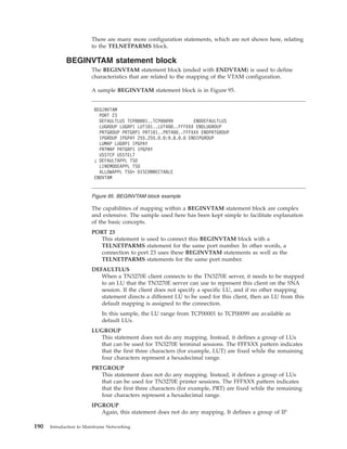 There are many more configuration statements, which are not shown here, relating
to the TELNETPARMS block.
BEGINVTAM statement block
The BEGINVTAM statement block (ended with ENDVTAM) is used to define
characteristics that are related to the mapping of the VTAM configuration.
A sample BEGINVTAM statement block is in Figure 95.
The capabilities of mapping within a BEGINVTAM statement block are complex
and extensive. The sample used here has been kept simple to facilitate explanation
of the basic concepts.
PORT 23
This statement is used to connect this BEGINVTAM block with a
TELNETPARMS statement for the same port number. In other words, a
connection to port 23 uses these BEGINVTAM statements as well as the
TELNETPARMS statements for the same port number.
DEFAULTLUS
When a TN3270E client connects to the TN3270E server, it needs to be mapped
to an LU that the TN3270E server can use to represent this client on the SNA
session. If the client does not specify a specific LU, and if no other mapping
statement directs a different LU to be used for this client, then an LU from this
default mapping is assigned to the connection.
In this sample, the LU range from TCP00001 to TCP00099 are available as
default LUs.
LUGROUP
This statement does not do any mapping. Instead, it defines a group of LUs
that can be used for TN3270E terminal sessions. The FFFXXX pattern indicates
that the first three characters (for example, LUT) are fixed while the remaining
four characters represent a hexadecimal range.
PRTGROUP
This statement does not do any mapping. Instead, it defines a group of LUs
that can be used for TN3270E printer sessions. The FFFXXX pattern indicates
that the first three characters (for example, PRT) are fixed while the remaining
four characters represent a hexadecimal range.
IPGROUP
Again, this statement does not do any mapping. It defines a group of IP
BEGINVTAM
PORT 23
DEFAULTLUS TCP00001..TCP00099 ENDDEFAULTLUS
LUGROUP LUGRP1 LUT101..LUT400..FFFXXX ENDLUGROUP
PRTGROUP PRTGRP1 PRT101..PRT400..FFFXXX ENDPRTGROUP
IPGROUP IPGPAY 255.255.0.0:9.8.0.0 ENDIPGROUP
LUMAP LUGRP1 IPGPAY
PRTMAP PRTGRP1 IPGPAY
USSTCP USSTELT
; DEFAULTAPPL TSO
LINEMODEAPPL TSO
ALLOWAPPL TSO* DISCONNECTABLE
ENDVTAM
Figure 95. BEGINVTAM block example
190 Introduction to Mainframe Networking
 