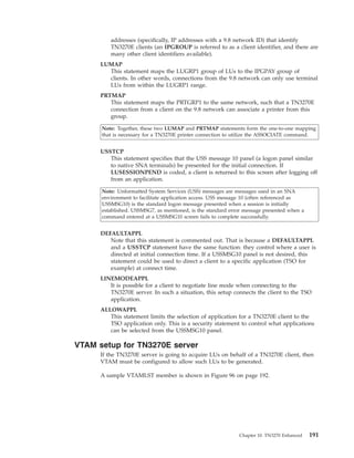 addresses (specifically, IP addresses with a 9.8 network ID) that identify
TN3270E clients (an IPGROUP is referred to as a client identifier, and there are
many other client identifiers available).
LUMAP
This statement maps the LUGRP1 group of LUs to the IPGPAY group of
clients. In other words, connections from the 9.8 network can only use terminal
LUs from within the LUGRP1 range.
PRTMAP
This statement maps the PRTGRP1 to the same network, such that a TN3270E
connection from a client on the 9.8 network can associate a printer from this
group.
Note: Together, these two LUMAP and PRTMAP statements form the one-to-one mapping
that is necessary for a TN3270E printer connection to utilize the ASSOCIATE command.
USSTCP
This statement specifies that the USS message 10 panel (a logon panel similar
to native SNA terminals) be presented for the initial connection. If
LUSESSIONPEND is coded, a client is returned to this screen after logging off
from an application.
Note: Unformatted System Services (USS) messages are messages used in an SNA
environment to facilitate application access. USS message 10 (often referenced as
USSMSG10) is the standard logon message presented when a session is initially
established. USSMSG7, as mentioned, is the standard error message presented when a
command entered at a USSMSG10 screen fails to complete successfully.
DEFAULTAPPL
Note that this statement is commented out. That is because a DEFAULTAPPL
and a USSTCP statement have the same function: they control where a user is
directed at initial connection time. If a USSMSG10 panel is not desired, this
statement could be used to direct a client to a specific application (TSO for
example) at connect time.
LINEMODEAPPL
It is possible for a client to negotiate line mode when connecting to the
TN3270E server. In such a situation, this setup connects the client to the TSO
application.
ALLOWAPPL
This statement limits the selection of application for a TN3270E client to the
TSO application only. This is a security statement to control what applications
can be selected from the USSMSG10 panel.
VTAM setup for TN3270E server
If the TN3270E server is going to acquire LUs on behalf of a TN3270E client, then
VTAM must be configured to allow such LUs to be generated.
A sample VTAMLST member is shown in Figure 96 on page 192.
Chapter 10. TN3270 Enhanced 191
 