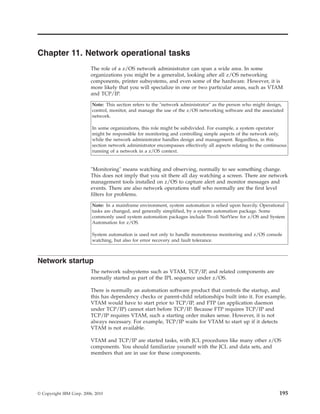 Chapter 11. Network operational tasks
The role of a z/OS network administrator can span a wide area. In some
organizations you might be a generalist, looking after all z/OS networking
components, printer subsystems, and even some of the hardware. However, it is
more likely that you will specialize in one or two particular areas, such as VTAM
and TCP/IP.
Note: This section refers to the "network administrator" as the person who might design,
control, monitor, and manage the use of the z/OS networking software and the associated
network.
In some organizations, this role might be subdivided. For example, a system operator
might be responsible for monitoring and controlling simple aspects of the network only,
while the network administrator handles design and management. Regardless, in this
section network administrator encompasses effectively all aspects relating to the continuous
running of a network in a z/OS context.
"Monitoring" means watching and observing, normally to see something change.
This does not imply that you sit there all day watching a screen. There are network
management tools installed on z/OS to capture alert and monitor messages and
events. There are also network operations staff who normally are the first level
filters for problems.
Note: In a mainframe environment, system automation is relied upon heavily. Operational
tasks are changed, and generally simplified, by a system automation package. Some
commonly used system automation packages include Tivoli NetView for z/OS and System
Automation for z/OS.
System automation is used not only to handle monotonous monitoring and z/OS console
watching, but also for error recovery and fault tolerance.
Network startup
The network subsystems such as VTAM, TCP/IP, and related components are
normally started as part of the IPL sequence under z/OS.
There is normally an automation software product that controls the startup, and
this has dependency checks or parent-child relationships built into it. For example,
VTAM would have to start prior to TCP/IP, and FTP (an application daemon
under TCP/IP) cannot start before TCP/IP. Because FTP requires TCP/IP and
TCP/IP requires VTAM, such a starting order makes sense. However, it is not
always necessary. For example, TCP/IP waits for VTAM to start up if it detects
VTAM is not available.
VTAM and TCP/IP are started tasks, with JCL procedures like many other z/OS
components. You should familiarize yourself with the JCL and data sets, and
members that are in use for these components.
© Copyright IBM Corp. 2006, 2010 195
 