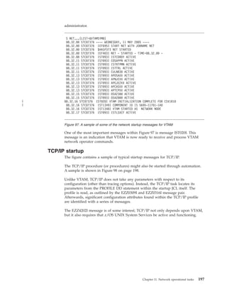 administrator.
One of the most important messages within Figure 97 is message IST020I. This
message is an indication that VTAM is now ready to receive and process VTAM
network operator commands.
TCP/IP startup
The figure contains a sample of typical startup messages for TCP/IP.
The TCP/IP procedure (or procedures) might also be started through automation.
A sample is shown in Figure 98 on page 198.
Unlike VTAM, TCP/IP does not take any parameters with respect to its
configuration (other than tracing options). Instead, the TCP/IP task locates its
parameters from the PROFILE DD statement within the startup JCL itself. The
profile is read, as outlined by the EZZ0309I and EZZ0316I message pair.
Afterwards, significant configuration attributes found within the TCP/IP profile
are identified with a series of messages.
The EZZ4202I message is of some interest; TCP/IP not only depends upon VTAM,
but it also requires that z/OS UNIX System Services be active and functioning.
S NET,,,(LIST=&VTAMSYMB)
08.32.00 STC07376 ---- WEDNESDAY, 11 MAY 2005 ----
08.32.00 STC07376 IEF695I START NET WITH JOBNAME NET
08.32.00 STC07376 $HASP373 NET STARTED
08.32.00 STC07376 IEF403I NET - STARTED - TIME=08.32.00 -
08.32.08 STC07376 IST093I ISTCDRDY ACTIVE
08.32.11 STC07376 IST093I COSAPPN ACTIVE
08.32.11 STC07376 IST093I ISTRTPMN ACTIVE
08.32.11 STC07376 IST093I ISTTRL ACTIVE
08.32.11 STC07376 IST093I CULN830 ACTIVE
08.32.13 STC07376 IST093I APOSAXX ACTIVE
08.32.13 STC07376 IST093I APNJEXX ACTIVE
08.32.13 STC07376 IST093I APEJE2XX ACTIVE
08.32.13 STC07376 IST093I APCASXX ACTIVE
08.32.13 STC07376 IST093I APTCPXX ACTIVE
08.32.15 STC07376 IST093I OSA2380 ACTIVE
08.32.15 STC07376 IST093I OSA2800 ACTIVE
08.32.16 STC07376 IST020I VTAM INITIALIZATION COMPLETE FOR CSV1R10
08.32.16 STC07376 IST1349I COMPONENT ID IS 5695-11701-1A0
08.32.16 STC07376 IST1348I VTAM STARTED AS NETWORK NODE
08.32.17 STC07376 IST093I ISTLSXCF ACTIVE
Figure 97. A sample of some of the network startup messages for VTAM
Chapter 11. Network operational tasks 197
|
|
 