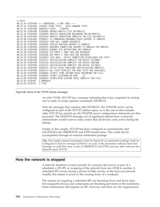 As with VTAM, TCP/IP has a message indicating that it has completed its startup
and is ready to accept operator commands: EZAIN11I.
Note the messages that continue after EZAIN11I. The TN3270E server can be
configured as part of the TCP/IP address space, as is the case in this example.
After TCP/IP has started up, the TN3270E server configuration statements are then
processed. The EZZ4313I messages are of significant interest here--a network
administrator would want to make certain that all devices come active during the
startup.
Finally, in this sample, TCP/IP has been configured to automatically start
(AUTOLOG) the OMPROUTE and FTPD started tasks. This could also be
accomplished through an external automation package.
Tip: How might external automation work? In Figure 98, an automation package could be
configured to look for message EZAIN11I. As soon as the automation software finds that
message, it could then issue a start of OMPROUTE and FTPD, and any other software that
depends upon TCP/IP.
How the network is stopped
A network shutdown would normally be a process that occurs as part of a
scheduled z/OS IPL or swapping of the network from one LPAR to another. A
scheduled IPL occurs during a period of little activity on the host and network.
Usually, this means it occurs in the evening hours of a weekend.
The reasons for requiring a scheduled IPL are becoming fewer and fewer since
hot-swappable devices and components are becoming prevalent on the mainframe.
Some maintenance still requires an IPL, however, and there are also organizations
S TCPIP
08.32.34 STC07499 ---- WEDNESDAY, 11 MAY 2005 ----
08.32.34 STC07499 IEF695I START TCPIP WITH JOBNAME TCPIP
08.32.34 STC07499 $HASP373 TCPIP STARTED
08.32.56 STC07499 EZZ0300I OPENED PROFILE FILE DD:PROFILE
08.32.56 STC07499 EZZ0309I PROFILE PROCESSING BEGINNING FOR DD:PROFILE
08.32.58 STC07499 EZZ0316I PROFILE PROCESSING COMPLETE FOR FILE DD:PROFILE
08.32.58 STC07499 EZZ0641I IP FORWARDING NOFWDMULTIPATH SUPPORT IS ENABLED
08.32.58 STC07499 EZZ0335I ICMP WILL IGNORE REDIRECTS
08.32.58 STC07499 EZZ0350I SYSPLEX ROUTING SUPPORT IS ENABLED
08.32.58 STC07499 EZZ0352I VARIABLE SUBNETTING SUPPORT IS ENABLED FOR OROUTED
08.32.58 STC07499 EZZ0624I DYNAMIC XCF DEFINITIONS ARE ENABLED
08.32.58 STC07499 EZZ0338I TCP PORTS 1 THRU 1023 ARE RESERVED
08.32.58 STC07499 EZZ0338I UDP PORTS 1 THRU 1023 ARE RESERVED
08.32.59 STC07499 EZZ4202I Z/OS UNIX - TCP/IP CONNECTION ESTABLISHED FOR TCPIP
08.32.59 STC07499 EZZ4313I INITIALIZATION COMPLETE FOR DEVICE IUTSAMEH
08.32.59 STC07499 EZZ4313I INITIALIZATION COMPLETE FOR DEVICE OSA2380
08.33.01 STC07499 EZZ4313I INITIALIZATION COMPLETE FOR DEVICE IUTIQDIO
08.33.03 STC07499 EZB6473I TCP/IP STACK FUNCTIONS INITIALIZATION COMPLETE.
08.33.03 STC07499 EZAIN11I ALL TCPIP SERVICES FOR PROC TCPIP ARE AVAILABLE.
08.33.04 STC07499 EZZ0400I TELNET/ VTAM (SECOND PASS) BEGINNING FOR FILE:
08.33.05 STC07499 EZZ6003I TELNET LISTENING ON PORT 23
08.33.05 STC07499 EZZ0403I TELNET/VTAM (SECOND PASS) COMPLETE FOR FILE:
08.33.05 STC0749 S OMPROUTE
08.33.05 STC0749 S FTPD
Figure 98. Some of the TCP/IP startup messages
198 Introduction to Mainframe Networking
 