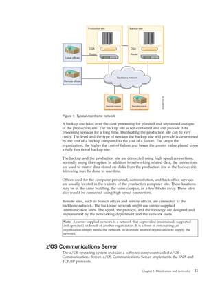 A backup site takes over the data processing for planned and unplanned outages
of the production site. The backup site is self-contained and can provide data
processing services for a long time. Duplicating the production site can be very
costly. The level and the type of services the backup site will provide is determined
by the cost of a backup compared to the cost of a failure. The larger the
organization, the higher the cost of failure and hence the greater value placed upon
a fully functional backup site.
The backup and the production site are connected using high speed connections,
normally using fiber optics. In addition to networking related data, the connections
are used to mirror data stored on disks from the production site at the backup site.
Mirroring may be done in real-time.
Offices used for the computer personnel, administration, and back office services
are usually located in the vicinity of the production computer site. These locations
may be in the same building, the same campus, or a few blocks away. These sites
also would be connected using high speed connections.
Remote sites, such as branch offices and remote offices, are connected to the
backbone network. The backbone network might use carrier-supplied
communication lines. The speed, the protocol, and the topology are designed and
implemented by the networking department and the network users.
Note: A carrier-supplied network is a network that is provided (maintained, supported
and operated) on behalf of another organization. It is a form of outsourcing: an
organization simply needs the network, so it enlists another organization to supply the
network.
z/OS Communications Server
The z/OS operating system includes a software component called z/OS
Communications Server. z/OS Communications Server implements the SNA and
TCP/IP protocols.
Figure 1. Typical mainframe network
Chapter 1. Mainframes and networks 11
 