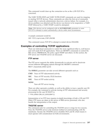 This command would clean up the connection as far as the z/OS TCP/IP is
concerned.
The VARY TCPIP,,STOP and VARY TCPIP,,START commands are used for stopping
or starting TCP/IP devices. These commands are often the first set of commands
issued when a network administrator discovers a device failure. For example, if a
device problem was detected and the device was known to be inoperative, a VARY
STOP followed by a VARY START would be attempted.
Note: OSA devices can be configured with an AUTORESTART parameter to cause
TCP/IP to attempt to restart automatically a device under most circumstances.
A sample command would be:
VARY TCPIP,tcpprocname,START,OSA2380
This command causes TCP/IP to attempt to restart device OSA2380.
Examples of controlling TCP/IP applications
There are individual commands to control the more significant (that is, well known
and well used) TCP/IP applications. There are MODIFY commands to control the
IKE server, OMPROUTE, the policy agent SNMP and others. In this section, the
FTP server and TN3270E server are discussed.
FTP server
The FTP server supports the ability dynamically to activate and to deactivate
several different debugging options through the MODIFY command.
MODIFY ftpdjobname,DEBUG=(parm)
The DEBUG parameter can take several different operands such as:
CMD Trace of FTP subcommand activity
SEC Trace of FTP security (TLS) functions
SOC Trace of FTP socket activity
NONE
Turn off FTP server tracing
There are other operands available, as well as the ability to trace a specific user ID.
For example, the command to activate tracing of FTP subcommand and security
processing for the user ID MATT is:
F FTPD1,DEBUG=(CMD,SEC,USERID(MATT))
Interpretation of an FTP trace requires in-depth knowledge of both z/OS and FTP.
Often, FTP traces are taken at the advice of IBM service personnel, who also
handle the interpretation of the output.
TN3270E server
The command suite for controlling the TN3270E server is large for two reasons.
First, the TN3270E server is the foremost method of communicating with the
mainframe. Second, the TN3270E server straddles SNA and IP, which means it
must operate with consideration for both environments.
Chapter 11. Network operational tasks 207
 