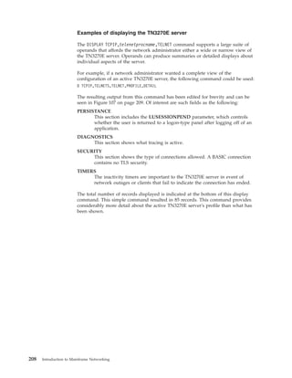 Examples of displaying the TN3270E server
The DISPLAY TCPIP,telenetprocname,TELNET command supports a large suite of
operands that affords the network administrator either a wide or narrow view of
the TN3270E server. Operands can produce summaries or detailed displays about
individual aspects of the server.
For example, if a network administrator wanted a complete view of the
configuration of an active TN3270E server, the following command could be used:
D TCPIP,TELNETS,TELNET,PROFILE,DETAIL
The resulting output from this command has been edited for brevity and can be
seen in Figure 107 on page 209. Of interest are such fields as the following:
PERSISTANCE
This section includes the LUSESSIONPEND parameter, which controls
whether the user is returned to a logon-type panel after logging off of an
application.
DIAGNOSTICS
This section shows what tracing is active.
SECURITY
This section shows the type of connections allowed. A BASIC connection
contains no TLS security.
TIMERS
The inactivity timers are important to the TN3270E server in event of
network outages or clients that fail to indicate the connection has ended.
The total number of records displayed is indicated at the bottom of this display
command. This simple command resulted in 85 records. This command provides
considerably more detail about the active TN3270E server's profile than what has
been shown.
208 Introduction to Mainframe Networking
 