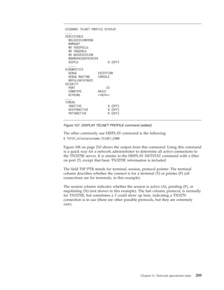 The other commonly use DISPLAY command is the following:
D TCPIP,telnetprocname,TELNET,CONN
Figure 108 on page 210 shows the output from this command. Using this command
is a quick way for a network administrator to determine all active connections to
the TN3270E server. It is similar to the DISPLAY NETSTAT command with a filter
on port 23, except that basic TN3270E information is included.
The field TSP PTR stands for terminal, session, protocol pointer. The terminal
column describes whether the connect is for a terminal (T) or printer (P) (all
connections are for terminals, in this example).
The session column indicates whether the session is active (A), pending (P), or
negotiating (N) (not shown in this example). The last column, protocol, is normally
for TN3270E, but sometimes a 3 could show up here, indicating a TN3270
connection is in use (there are other possible protocols, but they are extremely
rare).
EZZ6080I TELNET PROFILE DISPLAY
....
PERSISTENCE
NOLUSESSIONPEND
NOMSG07
NO TKOSPECLU
NO TKOGENLU
NO QUEUESESSION
NODROPASSOCPRINTER
KEEPLU 0 (OFF)
....
DIAGNOSTICS
DEBUG EXCEPTION
DEBUG ROUTING CONSOLE
NOFULLDATATRACE
SECURITY
PORT 23
CONNTYPE BASIC
KEYRING **N/A**
....
TIMERS
INACTIVE 0 (OFF)
KEEPINACTIVE 0 (OFF)
PRTINACTIVE 0 (OFF)
Figure 107. DISPLAY TELNET PROFILE command (edited)
Chapter 11. Network operational tasks 209
 