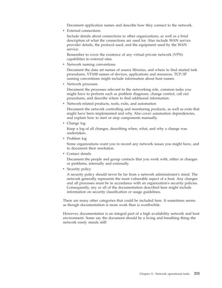 Document application names and describe how they connect to the network.
v External connections
Include details about connections to other organizations, as well as a brief
description of what the connections are used for. Also include WAN service
provider details, the protocol used, and the equipment used by the WAN
service.
Remember to cover the existence of any virtual private network (VPN)
capabilities to external sites.
v Network naming conventions
Document the data set names of source libraries, and where to find started task
procedures, VTAM names of devices, applications and resources. TCP/IP
naming conventions might include information about host names.
v Network processes
Document the processes relevant to the networking role, common tasks you
might have to perform such as problem diagnosis, change control, call out
procedures, and describe where to find additional information.
v Network-related products, tools, exits, and automation
Document the network controlling and monitoring products, as well as exits that
might have been implemented and why. Also cover automation dependencies,
and explain how to start or stop components manually.
v Change log
Keep a log of all changes, describing when, what, and why a change was
undertaken.
v Problem log
Some organizations want you to record any network issues you might have, and
to document their resolution.
v Contact details
Document the people and group contacts that you work with, either in changes
or problems, internally and externally.
v Security policy
A security policy should never be far from a network administrator's mind. The
network generally represents the most vulnerable aspect of a host. Any changes
and all processes must be in accordance with an organization's security policies.
Consequently, any or all of the documentation described here might include
information on security classification or usage guidelines.
There are many other categories that could be included here. It sometimes seems
as though documentation is more work than is worthwhile.
However, documentation is an integral part of a high availability network and host
environment. Some say the document should be a living and breathing thing–the
network rarely stands still!
Chapter 11. Network operational tasks 211
 