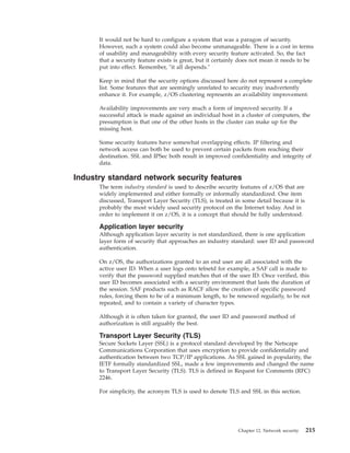It would not be hard to configure a system that was a paragon of security.
However, such a system could also become unmanageable. There is a cost in terms
of usability and manageability with every security feature activated. So, the fact
that a security feature exists is great, but it certainly does not mean it needs to be
put into effect. Remember, "it all depends."
Keep in mind that the security options discussed here do not represent a complete
list. Some features that are seemingly unrelated to security may inadvertently
enhance it. For example, z/OS clustering represents an availability improvement.
Availability improvements are very much a form of improved security. If a
successful attack is made against an individual host in a cluster of computers, the
presumption is that one of the other hosts in the cluster can make up for the
missing host.
Some security features have somewhat overlapping effects. IP filtering and
network access can both be used to prevent certain packets from reaching their
destination. SSL and IPSec both result in improved confidentiality and integrity of
data.
Industry standard network security features
The term industry standard is used to describe security features of z/OS that are
widely implemented and either formally or informally standardized. One item
discussed, Transport Layer Security (TLS), is treated in some detail because it is
probably the most widely used security protocol on the Internet today. And in
order to implement it on z/OS, it is a concept that should be fully understood.
Application layer security
Although application layer security is not standardized, there is one application
layer form of security that approaches an industry standard: user ID and password
authentication.
On z/OS, the authorizations granted to an end user are all associated with the
active user ID. When a user logs onto telnetd for example, a SAF call is made to
verify that the password supplied matches that of the user ID. Once verified, this
user ID becomes associated with a security environment that lasts the duration of
the session. SAF products such as RACF allow the creation of specific password
rules, forcing them to be of a minimum length, to be renewed regularly, to be not
repeated, and to contain a variety of character types.
Although it is often taken for granted, the user ID and password method of
authorization is still arguably the best.
Transport Layer Security (TLS)
Secure Sockets Layer (SSL) is a protocol standard developed by the Netscape
Communications Corporation that uses encryption to provide confidentiality and
authentication between two TCP/IP applications. As SSL gained in popularity, the
IETF formally standardized SSL, made a few improvements and changed the name
to Transport Layer Security (TLS). TLS is defined in Request for Comments (RFC)
2246.
For simplicity, the acronym TLS is used to denote TLS and SSL in this section.
Chapter 12. Network security 215
 