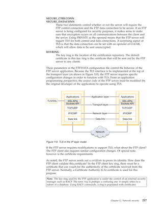 SECURE_CTRLCONN
SECURE_DATACONN
These two statements control whether or not the server will require the
FTP control connection and the FTP data connection to be secure. If an FTP
server is being configured for security purposes, it makes sense to make
sure that encryption occurs on all communications between the client and
the server. Using PRIVATE as the operand means that the FTP server will
require TLS for both control and data connections. A surprising aspect of
TLS is that the data connection can be set with an operand of CLEAR,
which will allow data to be sent unencrypted.
KEYRING
The key ring is the location of the certification repository. The default
certificate in this key ring is the certificate that will be sent out by the FTP
server to any clients.
These parameters in the FTP.DATA configuration file control the behavior of the
FTP server application. Because the TLS interface is be implemented at the top of
the transport layer (as shown in Figure 110), the FTP server requires specific
configuration changes in order to function with TLS. From an application
programming perspective, the source code of the FTP server must be modified (by
the original developer of the application) to operate using TLS.
If the FTP server requires modifications to support TLS, what about the FTP client?
The FTP client also requires similar configuration changes. Of special note,
however is the certificate requirements.
As noted, the FTP server sends out a certificate to prove its identity. How does the
FTP client validate this certificate? In the FTP client key ring, there must be a
certificate that can vouch for the authenticity of the certificate received from the
FTP server. Normally, a Certificate Authority (CA) certificate is used for this
purpose.
Note: The key ring used by the FTP application is under the control of an external security
manager such as RACF. The term ring is perhaps a confusing one: it simply refers to a
subset of a database. Using RACF commands, a ring is populated with certificates.
Figure 110. TLS in the IP layer model
Chapter 12. Network security 217
 