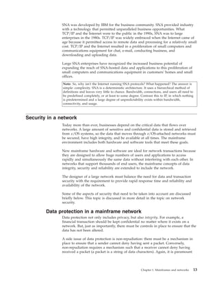 SNA was developed by IBM for the business community. SNA provided industry
with a technology that permitted unparalleled business opportunities. What
TCP/IP and the Internet were to the public in the 1990s, SNA was to large
enterprises in the 1980s. TCP/IP was widely embraced when the Internet came of
age because it permitted access to remote data and processing for a relatively small
cost. TCP/IP and the Internet resulted in a proliferation of small computers and
communications equipment for chat, e-mail, conducting business, and
downloading and uploading data.
Large SNA enterprises have recognized the increased business potential of
expanding the reach of SNA-hosted data and applications to this proliferation of
small computers and communications equipment in customers' homes and small
offices.
Note: So, why isn't the Internet running SNA protocols? What happened? The answer is
simple: complexity. SNA is a deterministic architecture. It uses a hierarchical method of
definitions and leaves very little to chance. Bandwidth, connections, and users all need to
be predefined completely, or at least to some degree. Contrast this to IP, in which nothing
is predetermined and a large degree of unpredictability exists within bandwidth,
connectivity, and usage.
Security in a network
Today more than ever, businesses depend on the critical data that flows over
networks. A large amount of sensitive and confidential data is stored and retrieved
from z/OS systems, so the data that moves through z/OS-attached networks must
be secured, have high integrity, and be available at all times. The mainframe
environment includes both hardware and software tools that meet these goals.
New mainframe hardware and software are ideal for network transactions because
they are designed to allow huge numbers of users and applications to access
rapidly and simultaneously the same data without interfering with each other. In
networks that support thousands of end users, the mainframe concepts of data
integrity, security and reliability are extended to include the network.
The designer of a large network must balance the need for data and transaction
security with the requirement to provide rapid response time and reliability and
availability of the network.
Some of the aspects of security that need to be taken into account are discussed
briefly below. This topic is discussed in more detail in the topic on network
security.
Data protection in a mainframe network
Data protection not only includes privacy, but also integrity. For example, a
financial transaction should be kept confidential no matter where it exists on a
network. But, just as importantly, there must be controls in place to ensure that the
data has not been altered.
A side issue of data protection is non-repudiation: there must be a mechanism in
place to ensure that a sender cannot deny having sent a packet. Conversely,
non-repudiation requires a mechanism such that a receiver cannot deny having
received a packet (a packet is a string of data characters). Again, it is paramount
Chapter 1. Mainframes and networks 13
 