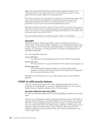 Note: This is the second time the policy agent has been mentioned as the source of
configuration data. So you might wonder, why are some definitions coded in a policy
agent and some in specific application configuration files?
The primary reason for this is conceptual: the configuration data that belongs under policy
agent control should be information that is related to the policies and goals of the
organization. Remember that security choices should flow from a security policy
document? The policy agent is the service that implements the policies.
The other advantage of the policy agent is that it uses LDAP as the source of the policies.
The LDAP directory service is a networked repository of configuration data available to all
hosts in the network. A readily apparent advantage is that multiple TCP/IP instances take
advantage of policy data stored in LDAP.
Like most protocols relating to IP, LDAP is defined via RFCs: 1777, 2251-2256.
OpenSSH
OpenSSH stands for “Open Secure SHell,” and it is sometimes referred to as
"secure shell." Unlike TLS and IPSec, OpenSSH is not a formalized standard, but it
is used widely in the IP community and consequently it was ported to the z/OS
platform. As of the time of writing, the IETF is working on producing RFCs to
standardize OpenSSH.
On z/OS, OpenSSH consists of:
Secure FTP (sftp)
The sftp client and sftp daemons provide secure FTP-like functionality.
Secure copy (scp)
The scp command is a secure alternative for the remote copy program, rcp.
Remote login (ssh)
The ssh command functions similarly to the remote login (rlogin)
command or remote shell (rsh) commands. The daemon end is supported
by the secure shell daemon, sshd.
OpenSSH on z/OS is the same as you would expect to find on any UNIX-like
platform.
TCP/IP on z/OS security features
There are some security features for which, although implemented on most
platforms, no standardization is necessary. Additionally, there are some security
features that are completely unique to the z/OS environment.
Intrusion Detection Services (IDS)
In z/OS, the Intrusion Detection Services (IDS) capabilities are built into the stack
itself.
There are two fundamental varieties of Intrusion Detection Services (IDS). IDS can
function within the domain of an individual host, or it can function as a network
IDS with a scope including the entire network to which it is attached. On z/OS,
the scope is the former kind only: IDS functions within the z/OS host only and no
efforts are made to function outside of the z/OS host. There are specialized
platforms designed to perform network IDS, and it does not make sense to use
z/OS in such a role.
220 Introduction to Mainframe Networking
 
