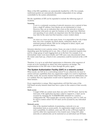 Many of the IDS capabilities are automatically handled by z/OS. For example,
malformed packets are automatically discarded, independent of any settings
controllable by the system administrator.
But the capabilities of IDS can be expanded to include the following types of
incidents:
Scanning
A scan is a systematic accessing of network resources over a period of time
from a single IP address. Scan attacks are not detrimental to a host.
However, they are an indication that a host on the network is trying to
determine what ports are open for business on the target host. Detection
and reporting of scan attacks are important since the host doing the scan
may later be the same host that launches a more virulent attack.
Attacks
An attack on a host can take many forms. It is impossible to list all of them
here, but a few examples are flood attacks, redirection attacks, and
restricted protocol attacks. IDS can be configured to detect, report, and
prevent all well-known attacks.
Intrusion detection is not a precise science. Scans can come in slowly or quickly,
depending upon the hacking tool in use. Also, a flood of connection requests may
just be a large group of users logging back on to the host. For example, if an
intermediate router went down briefly and 5 000 users were disconnected–when
the router came back up, a flood of new connections could be received at the z/OS
host.
Therefore, it is up to an individual organization to determine what sequences of
events are to be considered an attack and what sequences are benign. The
implementation of the IDS rules is done through the policy agent.
The System Authorization Facility (SAF) in a network context
What exactly can SAF do in a networking context? It can collectively do more to
restrict end-user capabilities than any organization might ever want to implement.
In other words, the security features listed here might be used in combinations, but
it is unlikely that any organization would want to implement more than a few of
these features.
Every organization is unique. Most organizations will find that some of the
SAF-based security features listed here have a place in the context of their security
policy.
Stack access
A single LPAR can contain more than one active TCP/IP stack. And for the
most part, if the application has been coded to support it, a stack can be
accessed by changing the TCPIPJOBNAME statement in a resolver
configuration file. That sounds like a security exposure, and it is. SAF can
be used to restrict which TCP/IP stack can be accessed by any individual
user ID.
Network access
One of the standard methods of penetrating a network is to use
intermediate hosts as access points. An organization might want to limit
such a possibility. In addition, some user IDs on the z/OS host might be
used by either less experienced or less trusted users. Using SAF, entire
networks or subnetworks can be restricted on an individual user ID basis.
Chapter 12. Network security 221
 