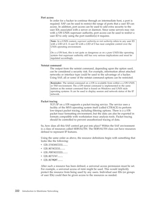 Port access
In order for a hacker to continue through an intermediate host, a port is
required. SAF can be used to restrict the range of ports that a user ID can
access. In addition, port access can be used to add extra security to the
user IDs associated with a server or daemon. Since some servers may run
with z/OS UNIX superuser authority, port access can be used to restrict a
user ID to only using the port number(s) it requires.
Note: In a UNIX context, superuser authority or root authority refers to any user ID
with a UID of 0. A user ID with a UID of 0 has near complete control over the
UNIX operating environment.
On a z/OS host, this is not quite as dangerous as on a pure UNIX-like operating
system--but superuser authority still has very serious implications and must be
regulated accordingly.
Netstat command
The output from the netstat command, depending upon the option used,
can be considered a security risk. For example, information about attached
networks or interface type could be used to the advantage of a hacker.
Using SAF, all or some of the netstat command options can be restricted.
Reminder: The netstat command on z/OS is available from within a z/OS UNIX
or TSO environment. The z/OS netstat command is implemented in the same
fashion as the netstat command that is found on Windows and UNIX style
operating systems. It can be used to display session and network status of the IP
network.
Packet tracing
TCP/IP on z/OS supports a packet tracing service. The service uses a
facility of the MVS operating system itself (called CTRACE) to perform
low-impact packet tracing, including filtering options. There is a z/OS
packet trace formatting environment, but the data can also be exported in
formats compatible with workstation trace analysis tools. Packet tracing
should be controlled to prevent unauthorized tracing of data.
So, how does all this SAF control get put into place? Within the SAF environment
is a class of resources called SERVAUTH. The SERVAUTH class can have resources
defined to represent IP features.
Using the same order as above, the resource definitions begin with something that
looks like the following:
v EZB.STACKACCESS....
v EZB.NETACCESS....
v EZB.PORTACCESSS....
v EZB.NETSTAT....
v EZB.NETMGMT....
After such a resource has been defined, a universal access permission must be set.
For example, a universal access of none might be used. This would implicitly
protect the resource from being used by any users. Individual user IDs (or groups
of user IDs) could then be given access to the resources as needed.
222 Introduction to Mainframe Networking
 