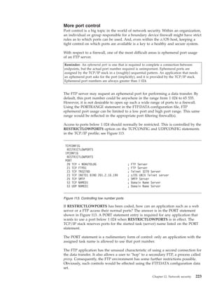 More port control
Port control is a big topic in the world of network security. Within an organization,
an individual or group responsible for a boundary device firewall might have strict
rules as to which ports can be used. And, even within the z/OS host, keeping a
tight control on which ports are available is a key to a healthy and secure system.
With respect to a firewall, one of the most difficult areas is ephemeral port usage
of an FTP server.
Reminder: An ephemeral port is one that is required to complete a connection between
endpoints, but the actual port number required is unimportant. Ephemeral ports are
assigned by the TCP/IP stack in a (roughly) sequential pattern. An application that needs
an ephemeral port asks for the port (implicitly), and it is provided by the TCP/IP stack.
Ephemeral port numbers are always greater than 1 024.
The FTP server may request an ephemeral port for performing a data transfer. By
default, this port number could be anywhere in the range from 1 024 to 65 535.
However, it is not desirable to open up such a wide range of ports to a firewall.
Using the PORTRANGE statement in the FTP.DATA configuration file, FTP
ephemeral port usage can be limited to a low port and high port range. This same
range would be reflected in the appropriate port filtering firewall(s).
Access to ports below 1 024 should normally be restricted. This is controlled by the
RESTRICTLOWPORTS option on the TCPCONFIG and UDPCONFIG statements
in the TCP/IP profile; see Figure 113.
If RESTRICTLOWPORTS has been coded, how can an application such as a web
server or a FTP access their normal ports? The answer is in the PORT statement
shown in Figure 113. A PORT statement entry is required for any application that
wants to use a port below 1 024 when RESTRICTLOWPORTS is in effect. The
TCP/IP stack reserves ports for the started task (server) name listed on the PORT
statement.
The PORT statement is a rudimentary form of control: only an application with the
assigned task name is allowed to use that port number.
The FTP application has the unusual characteristic of using a second connection for
the data transfer. It also allows a user to "hop" to a secondary FTP, a process called
proxy. Consequently, the FTP environment has some further restrictions possible.
Obviously, such controls would be effected using the FTP.DATA configuration data
set.
TCPCONFIG
RESTRICTLOWPORTS
IPCONFIG
RESTRICTLOWPORTS
PORT
20 TCP * NOAUTOLOG ; FTP Server
21 TCP FTPD1 ; FTP Server
23 TCP TN3270D ; Telnet 3270 Server
23 TCP INETD1 BIND 201.2.10.199 ; z/OS UNIX Telnet server
25 TCP SMTP ; SMTP Server
53 TCP NAMED1 ; Domain Name Server
53 UDP NAMED1 ; Domain Name Server
Figure 113. Controlling low number ports
Chapter 12. Network security 223
 