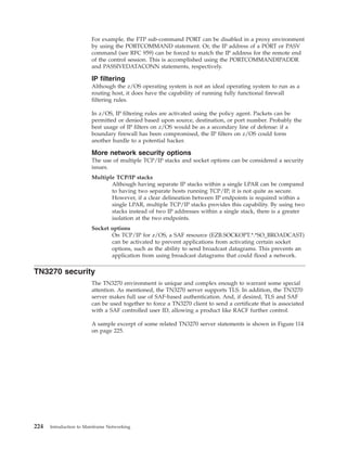 For example, the FTP sub-command PORT can be disabled in a proxy environment
by using the PORTCOMMAND statement. Or, the IP address of a PORT or PASV
command (see RFC 959) can be forced to match the IP address for the remote end
of the control session. This is accomplished using the PORTCOMMANDIPADDR
and PASSIVEDATACONN statements, respectively.
IP filtering
Although the z/OS operating system is not an ideal operating system to run as a
routing host, it does have the capability of running fully functional firewall
filtering rules.
In z/OS, IP filtering rules are activated using the policy agent. Packets can be
permitted or denied based upon source, destination, or port number. Probably the
best usage of IP filters on z/OS would be as a secondary line of defense: if a
boundary firewall has been compromised, the IP filters on z/OS could form
another hurdle to a potential hacker.
More network security options
The use of multiple TCP/IP stacks and socket options can be considered a security
issues.
Multiple TCP/IP stacks
Although having separate IP stacks within a single LPAR can be compared
to having two separate hosts running TCP/IP, it is not quite as secure.
However, if a clear delineation between IP endpoints is required within a
single LPAR, multiple TCP/IP stacks provides this capability. By using two
stacks instead of two IP addresses within a single stack, there is a greater
isolation at the two endpoints.
Socket options
On TCP/IP for z/OS, a SAF resource (EZB.SOCKOPT.*.*SO_BROADCAST)
can be activated to prevent applications from activating certain socket
options, such as the ability to send broadcast datagrams. This prevents an
application from using broadcast datagrams that could flood a network.
TN3270 security
The TN3270 environment is unique and complex enough to warrant some special
attention. As mentioned, the TN3270 server supports TLS. In addition, the TN3270
server makes full use of SAF-based authentication. And, if desired, TLS and SAF
can be used together to force a TN3270 client to send a certificate that is associated
with a SAF controlled user ID, allowing a product like RACF further control.
A sample excerpt of some related TN3270 server statements is shown in Figure 114
on page 225.
224 Introduction to Mainframe Networking
 