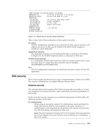 Take a closer look at these statements as they apply to security:
LU choice
TN3270 configuration statements can control the LU that a given network or IP
address can access. In this case, IP address 9.29.168.30 will be assigned a
VTAM LU called TSOLU001.
Application selection
The application selection can be limited based upon a network or IP address.
In Figure 114, the LUMAP statement allows a connection to TSO only.
TN3270 client behavior
If a workstation TN3270 client sends too much of a certain type of data, or just
too much data at a single time, the connection may be dropped
(MAXREQSESS and MAXRECEIVE).
TLS
The TLS configuration statements are effectively the same as those for the FTP
application.
SNA security
SNA can be roughly divided into two types of implementation: subarea and APPN.
The security considerations are slightly different between them.
Subarea security
The networks that contain genuine SNA traffic are generally not public–or at least
are considered to be secure networks, again reducing the security requirements of
SNA traffic.
In the event that security measures are considered appropriate for SNA traffic, the
following features can be used:
LU authentication
When using an encrypted session, LU authentication can be performed to
certify that the key used by each endpoint is the same. However, if
authentication is not requested, the mismatch of the session keys prevents
any data from being unencrypted at either end.
Note: SNA uses symmetric encryption for LU to LU sessions. This means that the
key at each endpoint is the same. The keys must be shared prior to establishing
the LU-LU session.
LUMAP TSOLU001 9.29.168.30 DEFAPPL TSO DEFONLY
MAXREQSESS 40 ;allow max of 40 binds in 10 seconds.
MAXRECEIVE 65535 ;no more than 65KB at a time.
ENCRYPTION
SSL_DES_SHA ;for testing, keep these cipher
SSL_RC2_MD5_EX ;cipher statements
SSL_RC4_MD5_EX ;in this order
SSL_3DES_SHA ;export restricted?
ENDENCRYPTION
CONNTYPE SECURE ; TLS required
CLIENTAUTH NONE
KEYRING TN3270ring
Figure 114. TN3270 server security-related statements
Chapter 12. Network security 225
 