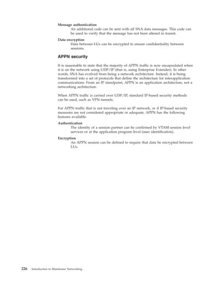 Message authentication
An additional code can be sent with all SNA data messages. This code can
be used to verify that the message has not been altered in transit.
Data encryption
Data between LUs can be encrypted to ensure confidentiality between
sessions.
APPN security
It is reasonable to state that the majority of APPN traffic is now encapsulated when
it is on the network using UDP/IP (that is, using Enterprise Extender). In other
words, SNA has evolved from being a network architecture. Instead, it is being
transformed into a set of protocols that define the architecture for interapplication
communications. From an IP standpoint, APPN is an application architecture, not a
networking architecture.
When APPN traffic is carried over UDP/IP, standard IP-based security methods
can be used, such as VPN tunnels.
For APPN traffic that is not traveling over an IP network, or if IP-based security
measures are not considered appropriate or adequate, APPN has the following
features available:
Authentication
The identity of a session partner can be confirmed by VTAM session level
services or at the application program level (user identification).
Encryption
An APPN session can be defined to require that data be encrypted between
LUs.
226 Introduction to Mainframe Networking
 