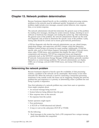 Chapter 13. Network problem determination
Because businesses depend heavily on the availability of data processing systems,
problems in the network must be addressed quickly. Symptoms of a network
problem might include error messages, unusual system behavior, slow response
time, or no system response.
The network administrator should first determine the general cause of the problem
by reading error messages, checking for system memory dumps, checking to see if
software or hardware has changed, and reading the system log. After determining
the general cause of the problem, the network administrator should use the tools
and diagnostic aids at hand to determine the specific cause of the problem. Lastly,
tuning tasks should be carried out to ensure good network performance.
z/OS has diagnostic aids that the network administrator can use: abend dumps,
stand-alone dumps, and supervisor call (SVC) dumps, which the Interactive
Problem Control System can format for easier reading. Additionally, VTAM has
specific aids, such as First Failure Support Technology, CSDUMPs, network traces,
sense codes, VTAM traces, and commands that display the state of VTAM
components and resources. TCP/IP has component traces and diagnostic
commands (such as the NETSTAT command) that help determine problems in the
IP network. Communications Storage Manager (CSM) problems generally manifest
themselves as central storage problems. The network administrator can display
CSM's use of storage, activate CSM VTAM traces, and dump CSM storage for
analysis.
Determining the network problem
Because businesses depend so heavily upon the availability of data processing
systems, a problem in the network can be catastrophic. Real money is lost when
networks fail. When the network is used for connecting a transaction processing
mainframe to the outside world, the losses can be staggering. Keeping the network
problem-free and responsive is a priority, so determining where a problem lies and
fixing it quickly is imperative.
Your first indication of a network problem may come from users or operators.
Users might complain about:
v An unusual message being received
v System behavior being different than the past
v Slow response time on the network
v No response from the system
System operators might report:
v Poor performance
v A TCP/IP or VTAM abnormal end (abend)
v A loop or wait on the subsystem (TCP/IP or VTAM)
Do the following:
1. Read messages in the system log. Each z/OS component has a unique message
prefix that identifies the component.
© Copyright IBM Corp. 2006, 2010 227
 