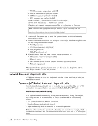 v VTAM messages are prefixed with IST.
v TCP/IP messages are prefixed with EZ.
v CSM messages are prefixed with IVT.
v TSO messages are prefixed by IKT.
Look for suffix E, which stands for error; for example:
IST999E VTAM MESSAGE LOST - INSUFFICIENT STORAGE
Check the appropriate messages manual for an explanation of the error.
Note: Unsure of the appropriate messages manual? Try the following web site:
http://www.ibm.com/servers/eserver/zseries/zos/bkserv/lookat/
2. Also check the system log to see if the system created an internal memory
dump at error time.
3. Find out whether the system has changed; for example, whether the procedures
for any components have changed.
v VTAM procedure
v VTAM configuration (VTAMLST)
v TCP/IP procedure
v TCP/IP profile data set
4. Check whether there has been a recent hardware change to:
v The central processor complex (CPC)
v Channel paths
v OSA-Express (Open System Adapter Express) type or definition
v Network equipment
After you locate the general problem area, use the tools and diagnostic aids at
your disposal to track down the problem.
Network tools and diagnostic aids
z/OS has a number of tools and diagnostic aids for VTAM and TCP/IP that you
should be aware of.
Common (z/OS-wide) tools and diagnostic aids
Some tools and diagnostic aids can be available on, or are utilized by, any z/OS
application. Consequently, they are common to both TCP/IP and VTAM.
Abnormal end (abend) dump
If an application ends abnormally, it can generate a memory dump for analysis.
The dump, known as an abend dump, is produced when one of the following
occurs:
v The operator enters a CANCEL command.
v An abend macro instruction is issued.
v A job abnormally ends as the result of an invalid operation.
Note: So, what is an "invalid operation?" A divide by zero is an obvious example, which
could result in an abend 0C9. For more information on abend codes, see z/OS: MVS System
Codes.
228 Introduction to Mainframe Networking
 
