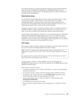 The start procedures for VTAM and TCP/IP usually have special DD statements
(with DD names SYSABEND, SYSUDUMP, or SYSMDUMP) that direct the
memory dump to a storage device. The resulting dump is written to the data set
specified on the DD statement.
Stand-alone dump
The stand-alone dump might also have been named a last-stand dump. In other
words, when an entire z/OS LPAR is in such a state that it is no longer
functioning properly, a program called a stand-alone dump program can be
executed. The sole purpose of the stand-alone dump program is to move a raw
(unformatted) image of the contents of the system's memory.
Examples of states in which a stand-alone dump is taken are when the system is
disabled (unable to accept or perform work, referred to as a disabled wait), in a
loop, or any other condition that significantly impacts system performance.
A stand-alone dump program is effectively its own operating system: z/OS itself is
halted and the stand-alone dump program runs on its own. After the dump is
completed, z/OS must be re-IPLed. Obviously, stand-alone dumps are rare and
disruptive events in a data center. IBM support will be requested to do an analysis
of the system to determine what precipitated the failure.
SVC dump
SVC dumps contain a summary dump, control blocks, and other system code, but
the exact areas that are dumped depends on system settings.
Note: An SVC is a supervisor call, which effectively executes a system macro. The
hexadecimal operation value of an SVC is X'0A'. The SVC number assigned to an abend is
X'0D'.
If a program wants to execute an SVC dump (it can also be done through an operator at
the z/OS console), the instruction used is X'0A0D'.
An SVC dump is written to a SYS1.DUMPnn data set (if allocated), the
SYSMDUMP output data set, or the data set specified on the DCB operand of the
SDUMP macroinstruction.
SVC dumps are produced when:
v A program exception occurs. VTAM or TCP/IP may or may not be terminated
as part of this process.
v An operator requests a dump with the operating system DUMP command.
v An operator uses a SLIP command with ACTION=SVCD specified, and an
event occurs that matches the trap indicated in the SLIP.
v A macro instruction issues an abend, and there is a DD statement with
DDNAME=SYSMDUMP.
v An SDUMP macro instruction is issued.
v System recovery routines produce an SVC dump due to a VTAM or TCP/IP
error.
Chapter 13. Network problem determination 229
 