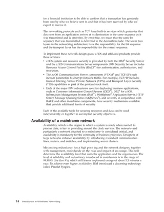 for a financial institution to be able to confirm that a transaction has genuinely
been sent by who we believe sent it, and that it has been received by who we
expect to receive it.
The networking protocols such as TCP have built-in services which guarantee that
data sent from an application arrives at its destination in the same sequence as it
was transmitted and is error-free. By error-free, we mean that the same bit
sequence that was transmitted is delivered to the destination node. The lower two
layers in the networking architecture have the responsibility for the bit sequence
and the transport layer has the responsibility for the correct sequence.
To implement these network design goals, z/OS and affiliated products provide
these services:
v z/OS system and resource security is provided by both the IBM®
Security Server
and the z/OS Communications Server components. IBM Security Server includes
Resource Access Control Facility (RACF®
) for authentication, authorization, and
restriction.
v The z/OS Communications Server components (VTAM®
and TCP/IP) each
include parameters to encrypt network traffic. For example, TCP/IP includes
firewall filtering, Virtual Private Network (VPN), and Transport Layer Security
(TLS) capabilities as part of the protocol stack itself.
v Each of the major IBM subsystems used for deploying business applications,
such as Customer Information Control System (CICS®
), DB2®
for z/OS,
Information Management System (IMS™
), WebSphere®
Application Server, HTTP
Server, Message Queuing Series (MQSeries®
), and so forth, in conjunction with
RACF and other mainframe components, have security mechanisms available
that provide additional levels of security.
Each of the available tools for securing resources and data can be used
independently or together to accomplish security objectives.
Availability of a mainframe network
Availability, which is the degree to which a system is ready when needed to
process data, is key in providing around the clock services. The network--and
particularly a network attached to a mainframe--is considered critical, and
availability is mandatory for the continuity of business processes. Designers of
large networks enhance availability by introducing redundant communication
lines, routers, and switches, and implementing server clusters.
Maximizing redundancy has a high price tag and the network designer, together
with management, must decide on the risks and impact of an outage. This will
determine the availability level that suits the application and the organization. The
level of reliability and redundancy introduced in mainframes is in the range of
99.999% (the five 9's), which still leaves unplanned outage of about 5.3 minutes a
year. To achieve even higher availability, IBM introduced a clustering technology
called Parallel Sysplex.
14 Introduction to Mainframe Networking
 