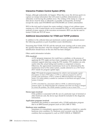 Interactive Problem Control System (IPCS)
Dumps, although undesirable, do happen. When they occur, the obvious goal is to
capture (or dump) information that will assist in problem determination and
ultimately avoid having the problem recur. The writing of the dump to a tape or
disk device must be done as efficiently as possible. Consequently, all dumps
(except the rarely used SYSABEND and SYSUDUMP) are written unformatted.
IPCS is the tool used to format (for easier reading) a dump of any address space
running on z/OS. Control blocks can be formatted by IPCS, as well summaries and
analyses of many aspects of the execution environment. IPCS can also be used to
format VTAM and TCP/IP traces.
Additional documentation for VTAM and TCP/IP problems
In addition to the collected data just mentioned, system operators should answer
the following questions as part of problem source identification.
Presuming that VTAM, TCP/IP, and the network were running well at some point,
the question then becomes: what has changed? Obviously, initial problem source
identification should focus on the area that has been changed.
Other useful information includes:
PTFs involved
A PTF (program temporary fix) could have a problem, or the process of
applying the PTF might not have been completed correctly. Search the IBM
customer support data base using the PTF number. PTF numbers are only
useful when the actual failing load module or component is known.
Otherwise, the approximate maintenance level can be determined by the
maintenance level of the entire system, usually referred to as a PUT level
(PUT stands for program update tape).
Note: PTF stands for program temporary fix, which is not necessarily a good
description of what a PTF really is. A PTF is a software program fix and it is
usually quite permanent. A PTF is written by IBM development and change
teams. It is made publicly available for customers to download and apply to their
system if desired.
A PTF is described by a document called an APAR, or authorized program
analysis report. An APAR describes the symptoms and what was fixed or changed
to correct the problem. The APAR contains a pointer to one or more PTFs.
Device types involved
If the problem is associated with the use of a particular type of terminal or
other hardware unit, the device type should be included in the diagnostic
information.
Application programs involved
Sometimes the problem is associated with a VTAM application program
that is an IBM licensed program (such as CICS, IMS or TSO).
Hardware error conditions
Sometimes it is immediately apparent that a problem is related to a specific
hardware error condition. If a hardware error occurred, note the failure
condition that accompanied it, such as UNIT CHECK or TIMEOUT.
230 Introduction to Mainframe Networking
 