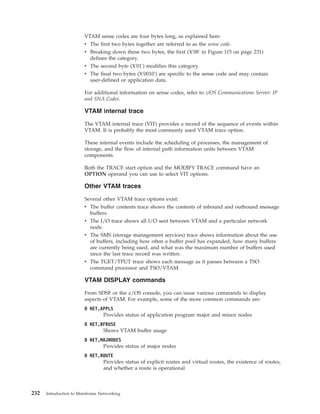VTAM sense codes are four bytes long, as explained here:
v The first two bytes together are referred to as the sense code.
v Breaking down these two bytes, the first (X'08' in Figure 115 on page 231)
defines the category.
v The second byte (X'01') modifies this category.
v The final two bytes (X'0010') are specific to the sense code and may contain
user-defined or application data.
For additional information on sense codes, refer to z/OS Communications Server: IP
and SNA Codes.
VTAM internal trace
The VTAM internal trace (VIT) provides a record of the sequence of events within
VTAM. It is probably the most commonly used VTAM trace option.
These internal events include the scheduling of processes, the management of
storage, and the flow of internal path information units between VTAM
components.
Both the TRACE start option and the MODIFY TRACE command have an
OPTION operand you can use to select VIT options.
Other VTAM traces
Several other VTAM trace options exist:
v The buffer contents trace shows the contents of inbound and outbound message
buffers.
v The I/O trace shows all I/O sent between VTAM and a particular network
node.
v The SMS (storage management services) trace shows information about the use
of buffers, including how often a buffer pool has expanded, how many buffers
are currently being used, and what was the maximum number of buffers used
since the last trace record was written.
v The TGET/TPUT trace shows each message as it passes between a TSO
command processor and TSO/VTAM.
VTAM DISPLAY commands
From SDSF or the z/OS console, you can issue various commands to display
aspects of VTAM. For example, some of the more common commands are:
D NET,APPLS
Provides status of application program major and minor nodes
D NET,BFRUSE
Shows VTAM buffer usage
D NET,MAJNODES
Provides status of major nodes
D NET,ROUTE
Provides status of explicit routes and virtual routes, the existence of routes,
and whether a route is operational
232 Introduction to Mainframe Networking
 