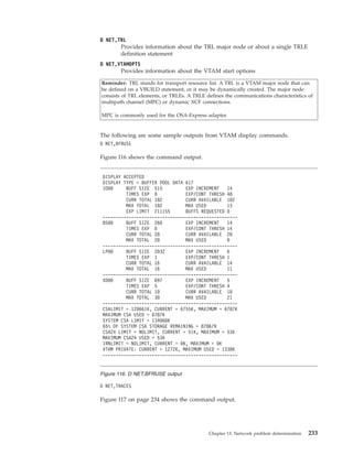 D NET,TRL
Provides information about the TRL major node or about a single TRLE
definition statement
D NET,VTAMOPTS
Provides information about the VTAM start options
Reminder: TRL stands for transport resource list. A TRL is a VTAM major node that can
be defined on a VBUILD statement, or it may be dynamically created. The major node
consists of TRL elements, or TRLEs. A TRLE defines the communications characteristics of
multipath channel (MPC) or dynamic XCF connections.
MPC is commonly used for the OSA-Express adapter.
The following are some sample outputs from VTAM display commands.
D NET,BFRUSE
Figure 116 shows the command output.
D NET,TRACES
Figure 117 on page 234 shows the command output.
DISPLAY ACCEPTED
DISPLAY TYPE = BUFFER POOL DATA 617
IO00 BUFF SIZE 515 EXP INCREMENT 14
TIMES EXP 0 EXP/CONT THRESH 48
CURR TOTAL 182 CURR AVAILABLE 182
MAX TOTAL 182 MAX USED 13
EXP LIMIT 211155 BUFFS REQUESTED 0
----------------------------------------------------
BS00 BUFF SIZE 260 EXP INCREMENT 14
TIMES EXP 0 EXP/CONT THRESH 14
CURR TOTAL 28 CURR AVAILABLE 28
MAX TOTAL 28 MAX USED 0
----------------------------------------------------
LP00 BUFF SIZE 2032 EXP INCREMENT 6
TIMES EXP 1 EXP/CONT THRESH 1
CURR TOTAL 16 CURR AVAILABLE 14
MAX TOTAL 16 MAX USED 11
----------------------------------------------------
XD00 BUFF SIZE 697 EXP INCREMENT 5
TIMES EXP 5 EXP/CONT THRESH 4
CURR TOTAL 10 CURR AVAILABLE 10
MAX TOTAL 30 MAX USED 21
----------------------------------------------------
CSALIMIT = 120661K, CURRENT = 6755K, MAXIMUM = 6787K
MAXIMUM CSA USED = 6787K
SYSTEM CSA LIMIT = 134068K
65% OF SYSTEM CSA STORAGE REMAINING = 87867K
CSA24 LIMIT = NOLIMIT, CURRENT = 51K, MAXIMUM = 53K
MAXIMUM CSA24 USED = 53K
IRNLIMIT = NOLIMIT, CURRENT = 0K, MAXIMUM = 0K
VTAM PRIVATE: CURRENT = 1272K, MAXIMUM USED = 1338K
----------------------------------------------------
Figure 116. D NET,BFRUSE output
Chapter 13. Network problem determination 233
 