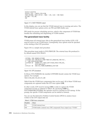 In this display, you can see that the VTAM internal trace is running and active. The
VTAM internal trace options active are PSS and SMS (buffer use).
PSS stands for process scheduling services, which is the component of VTAM that
handles the scheduling and dispatching of VTAM routines.
The generalized trace facility
VTAM passes all external trace data to the generalized trace facility (GTF). GTF
must be active to use VTAM traces. Consequently, trace options must be specified
at the starting of the GTF procedure.
Figure 118 is a sample start procedure.
This procedure must reside in SYS1.PROCLIB. The external trace file produced is
by default named SYS1.TRACE.
In library SYS1.PARMLIB, the member GTFPARM should contain the VTAM trace
options. For example:
TRACE=SYSM,USRP,TRC,DSP,PCI,SRM
Table 8 lists the VTAM trace components that can be used. All of these VTAM trace
components are captured under the GTF trace option USR.
In other words, GTF must be tracing USR in order to capture the VTAM
component records as outlined in Table 8. By specifying USRP in
SYS1.PARMLIB(GTFPARM), the operator receives a prompt at GTF startup. At the
prompt, the specific VTAM components can be entered as desired.
You can use the Interactive Problem Control System (IPCS) to analyze traces
written to the GTF output data set.
Table 8. VTAM trace component
Number Trace
FE1 VTAM internal trace
FEF VTAM buffer contents trace (TSC component) Trace output says "VTAM."
DISPLAY ACCEPTED
DISPLAY TYPE = TRACES,TYPE=VTAM
VTAM INTERNAL TRACE ACTIVE - MODE = INT, SIZE = 999 PAGES
OPTIONS = PSS SMS
END
Figure 117. D NET,TRACES output
//GTFNEW PROC MEMBER=GTFPARM
//IEFPROC EXEC PGM=AHLGTF,PARM=’MODE=EXT,DEBUG=NO,TIME=YES’,
// TIME=1440,REGION=2880K
//IEFRDER DD DSNAME=SYS1.TRACE,UNIT=SYSDA,SPACE=(TRK,20),
// DISP=(NEW,KEEP)
//SYSLIB DD DSN=SYS1.PARMLIB(&MEMBER),DISP=SHR
Figure 118. GTF procedure
234 Introduction to Mainframe Networking
 