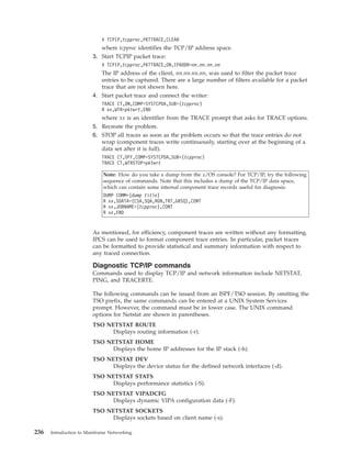 V TCPIP,tcpproc,PKTTRACE,CLEAR
where tcpproc identifies the TCP/IP address space.
3. Start TCPIP packet trace:
V TCPIP,tcpproc,PKTTRACE,ON,IPADDR=nn.nn.nn.nn
The IP address of the client, nn.nn.nn.nn, was used to filter the packet trace
entries to be captured. There are a large number of filters available for a packet
trace that are not shown here.
4. Start packet trace and connect the writer:
TRACE CT,ON,COMP=SYSTCPDA,SUB=(tcpproc)
R xx,WTR=pktwrt,END
where xx is an identifier from the TRACE prompt that asks for TRACE options.
5. Recreate the problem.
6. STOP all traces as soon as the problem occurs so that the trace entries do not
wrap (component traces write continuously, starting over at the beginning of a
data set after it is full).
TRACE CT,OFF,COMP=SYSTCPDA,SUB=(tcpproc)
TRACE CT,WTRSTOP=pktwrt
Note: How do you take a dump from the z/OS console? For TCP/IP, try the following
sequence of commands. Note that this includes a dump of the TCP/IP data space,
which can contain some internal component trace records useful for diagnosis:
DUMP COMM=(dump title)
R xx,SDATA=(CSA,SQA,RGN,TRT,GRSQ),CONT
R xx,JOBNAME=(tcpproc),CONT
R xx,END
As mentioned, for efficiency, component traces are written without any formatting.
IPCS can be used to format component trace entries. In particular, packet traces
can be formatted to provide statistical and summary information with respect to
any traced connection.
Diagnostic TCP/IP commands
Commands used to display TCP/IP and network information include NETSTAT,
PING, and TRACERTE.
The following commands can be issued from an ISPF/TSO session. By omitting the
TSO prefix, the same commands can be entered at a UNIX System Services
prompt. However, the command must be in lower case. The UNIX command
options for Netstat are shown in parentheses.
TSO NETSTAT ROUTE
Displays routing information (-r).
TSO NETSTAT HOME
Displays the home IP addresses for the IP stack (-h).
TSO NETSTAT DEV
Displays the device status for the defined network interfaces (-d).
TSO NETSTAT STATS
Displays performance statistics (-S).
TSO NETSTAT VIPADCFG
Displays dynamic VIPA configuration data (-F).
TSO NETSTAT SOCKETS
Displays sockets based on client name (-s).
236 Introduction to Mainframe Networking
 