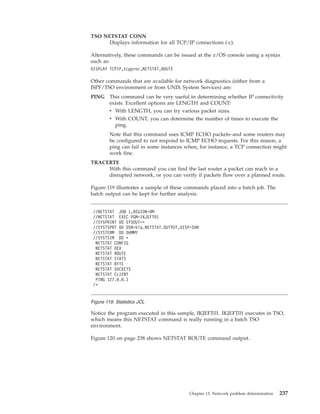 TSO NETSTAT CONN
Displays information for all TCP/IP connections (-c).
Alternatively, these commands can be issued at the z/OS console using a syntax
such as:
DISPLAY TCPIP,tcpproc,NETSTAT,ROUTE
Other commands that are available for network diagnostics (either from a
ISPF/TSO environment or from UNIX System Services) are:
PING This command can be very useful in determining whether IP connectivity
exists. Excellent options are LENGTH and COUNT:
v With LENGTH, you can try various packet sizes.
v With COUNT, you can determine the number of times to execute the
ping.
Note that this command uses ICMP ECHO packets–and some routers may
be configured to not respond to ICMP ECHO requests. For this reason, a
ping can fail in some instances when, for instance, a TCP connection might
work fine.
TRACERTE
With this command you can find the last router a packet can reach in a
disrupted network, or you can verify if packets flow over a planned route.
Figure 119 illustrates a sample of these commands placed into a batch job. The
batch output can be kept for further analysis.
Notice the program executed in this sample, IKJEFT01. IKJEFT01 executes in TSO,
which means this NETSTAT command is really running in a batch TSO
environment.
Figure 120 on page 238 shows NETSTAT ROUTE command output.
//NETSTAT JOB 1,REGION=0M
//NETSTAT EXEC PGM=IKJEFT01
//SYSPRINT DD SYSOUT=*
//SYSTSPRT DD DSN=hlq.NETSTAT.OUTPUT,DISP=SHR
//SYSTERM DD DUMMY
//SYSTSIN DD *
NETSTAT CONFIG
NETSTAT DEV
NETSTAT ROUTE
NETSTAT STATS
NETSTAT BYTE
NETSTAT SOCKETS
NETSTAT CLIENT
PING 127.0.0.1
/*
Figure 119. Statistics JCL
Chapter 13. Network problem determination 237
 