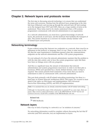 Chapter 2. Network layers and protocols review
The first step in discussing network technology is to ensure that you understand
the terms and acronyms. Starting from the physical layer, progressing to the data
link layer (Ethernet), and moving up through the network layer (IP and routing)
on to the transport layer (TCP and UDP), there are a large number of terms to be
understood. These terms need to be clearly understood when z/OS systems
programmers communicate with network administrators in an organization.
As a network administrator, you must have a general knowledge of network
layers, the protocols at each layer, and the hardware that facilitates the transport of
data. This section functions as a overview for readers already familiar with
IP-related layers and protocols.
Networking terminology
It goes without saying that, between two endpoints on a network, there must be an
agreement on the protocol, or language, that is in use. There is some irony in the
fact that the same requirement is sometimes ignored when the communications
endpoints are the network administrator and the z/OS system programmers.
It is not unheard of to have the network administrator maintain that the problem is
with the data link control, only to have the system programmer reply that there
have been no linkage errors with any programs.
And this is a significant issue; the amount of information that network
administrators and systems programmers must know in order to do their jobs is
enormous. While each specialist has a clearly defined domain, some overlap is
required. This section presents brief summaries of key terms that you need to
understand in order to communicate with a network administrator.
This part deals primarily with IP-related networking terminology, but there is a
brief topic on System Network Architecture (SNA). SNA topics are covered in more
detail in the topics on SNA-basics and implementation, SNA Advanced
Peer-to-Peer Networking (APPN), and SNA/IP implementation.
Note: It is assumed that you are already somewhat familiar with IP-related networking.
Although it is beyond the scope of this information to present IP as a new topic, there are
many other sources of that information, such as the IBM Redbook TCP/IP Tutorial and
Technical Overview, GG24-3376, available at the IBM Redbooks web site.
Related link
IBM Redbooks
Network layers
One way to look at layering in a network is as "an isolation of concerns."
No networking information would be complete without discussing the fact that IP
networks (and SNA networks, too) are implemented as layers.
© Copyright IBM Corp. 2006, 2010 15
 