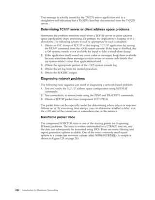 This message is actually issued by the TN3270 server application and is a
straightforward indication that a TN3270 client has disconnected from the TN3270
server.
Determining TCP/IP server or client address space problems
Sometimes the problem manifests itself when a TCP/IP server or client address
space (application) stops processing. Or perhaps the application is looping or in a
slowdown. The following actions would be appropriate in such a situation:
1. Obtain an SVC dump of TCP/IP or the looping TCP/IP application by issuing
the DUMP command from the z/OS system console. If the loop is disabled, the
z/OS system console is not available for input so take a stand-alone dump.
2. If the application itself issued any error codes or messages, keep them available
because sometimes these messages contain return or reason code details that
are system-related rather than application-related.
3. Obtain the appropriate portion of the z/OS system console log.
4. Obtain the job log from the started procedure.
5. Obtain the LOGREC output.
Diagnosing network problems
The following basic sequence can assist in diagnosing a network-based problem:
1. Test and verify the TCP/IP address space configuration using NETSTAT
commands.
2. Test connectivity to remote hosts using the PING and TRACERTE commands.
3. Obtain a TCP/IP packet trace (component SYSTCPDA).
The packet trace can be especially useful for determining where delays or response
failures occur. By examining time stamps, you can determine whether a delay is at
the z/OS end of the connection or somewhere else on the network.
Mainframe packet trace
The component SYSTCPDA trace is one of the starting points for diagnosing
IP-based problems. The trace is written unformatted to a CTRACE data set, and
the data can subsequently be formatted using IPCS. There are many filtering and
report generation options available. One of the most commonly used report
options is a connection summary option called SESSION(DETAIL). A sample is
shown in Figure 123 on page 243.
242 Introduction to Mainframe Networking
 