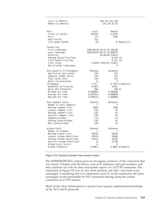 The SESSION(DETAIL) output gives an at-a-glance summary of the connection that
was traced. It begins with the basics, such as IP addresses and port numbers, and
then continues on with all other measurable aspects of a TCP/IP connection. The
connection in Figure 123 was of very short duration and only a few bytes were
exchanged. Considering that it is connected to port 21 on the mainframe, the bytes
exchanged would presumably be FTP commands flowing along the control
connection of an FTP session.
Much of the other information in a packet trace requires sophisticated knowledge
of the TCP and IP protocols.
Local Ip Address: 198.162.245.166
Remote Ip Address: 142.178.32.65
Host: Local, Remote
Client or Server: SERVER, CLIENT
Port: 21, 3930
Application: ftp,
Link speed (parm): 10, 10 Megabits/s
Connection:
First timestamp: 2005/09/20 09:47:25.592108
Last timestamp: 2005/09/20 09:47:25.808723
Duration: 00:00:00.216615
Average Round-Trip-Time: 0.019 sec
Final Round-Trip-Time: 0.312 sec
Final state: CLOSED (PASSIVE CLOSE)
Out-of-order timestamps: 0
Data Quantity & Throughput: Inbound, Outbound
Application data bytes: 130, 123
Sequence number delta: 132, 124
Total bytes Sent: 130, 123
Bytes retransmitted: 0, 0
Throughput: 0.75, 0.709 Kilobytes/s
Bandwidth utilization: 0.06%, 0.05%
Delay ACK Threshold: 200, 200 ms
Minimum Ack Time: 0.038900, 0.000000
Average Ack Time: 0.039707, 0.000000
Maximum Ack Time: 0.040515, 0.000000
Data Segment Stats: Inbound, Outbound
Number of data segments: 1, 2
Maximum segment size: 4056, 1460
Largest segment size: 130, 63
Average segment size: 130, 61
Smallest segment size: 130, 60
Segments/window: 1.0, 1.0
Average bytes/window: 130, 61
Most bytes/window: 130, 63
Window Stats: Inbound, Outbound
Number of windows: 1, 2
Maximum window size: 65536, 65536
Largest window advertised: 65535, 65406
Average window advertised: 52415, 54526
Smallest window advertised: 0, 32768
Window scale factor: 0, 0
Window frequency: 0.0001, 0.0001 Windows/s
Figure 123. Excerpt of packet trace session output
Chapter 13. Network problem determination 243
 