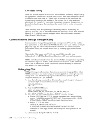 LAN-based tracing
When the problem appears to be outside the mainframe, a sniffer (LAN) trace may
be appropriate. A sniffer trace may be used to run a trace at the remote end of the
connection at the same time as a packet trace is running on the mainframe. By
comparing the two traces, the location of the problem can be more accurately
pinpointed. For example, by comparing timestamps, a response time problem can
be confirmed as being on the mainframe, the remote host, or on the network in
between.
There are many tools that perform packet sniffing, network monitoring, and
protocol analyzing. Two of the most common are the SNIFFER Tool from Network
General, or ETHEREAL which is an Open Source Software released under the
GNU General Public License.
Communications Storage Manager (CSM)
Communications Storage Manager (CSM) is a component of VTAM that enables
host applications to share data with VTAM and other CSM users without having to
physically copy the data. CSM reduces CPU utilization and optimizes system
performance during the transfer of bulk data by enabling applications to share
buffers.
The code for CSM comes with VTAM, but after CSM is started it runs
independently of VTAM and can be used by other z/OS tasks and subsystems.
CSM is started automatically when it is first invoked (by an application requesting
the creation of a pool of buffers), and continues to run even if VTAM terminates.
While CSM is not in use it retains a minimum amount of storage. It terminates
only when z/OS itself terminates.
Debugging CSM
CSM problems generally manifest themselves as a central storage problem: either
CSM has consumed too much storage, or else an application cannot get any more
storage from CSM. The following sequence of instructions provide a good
diagnostic approach to CSM problems.
1. Issue the following commands to determine how much storage is being used
and by what job name or address space ID (ASID):
D NET,CSM,OWNERID=ALL
D NET,CSM
2. Activate CSM VTAM traces:
MODIFY NET,TRACE,TYPE=VTAM,
OPTION=(CSM,CIO,SMS,PSS,PIU,MSG,SSCP,API,NRM,XBUF,APPC,CIA)
3. If the DISPLAY CSM output indicates TCP/IP owns the storage:
a. Update CTIEZB00 (the TCP/IP internal component trace settings) in the
system PARMLIB to specify BUFSIZE(16M). This action provides a 16 M
CTRACE buffer. TCP/IP must be recycled after this change.
b. Restart TCP/IP and issue:
TRACE CT,ON,COMP=SYSTCPIP,SUB=(tcpip)
R xx,OPTIONS=(STORAGE,VTAM,VTAMDATA,MESSAGE,INTERNET,TCP),END)
Note that xx is the reply number for the response message listed on the
console.
4. Obtain console dumps VTAM and TCP/IP.
244 Introduction to Mainframe Networking
 
