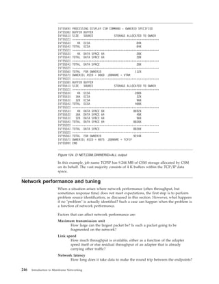 In this example, job name TCPIP has 9.244 MB of CSM storage allocated by CSM
on its behalf. The vast majority consists of 4 K buffers within the TCP/IP data
space.
Network performance and tuning
When a situation arises where network performance (often throughput, but
sometimes response time) does not meet expectations, the first step is to perform
problem source identification, as discussed in this section. However, what happens
if no "problem" is actually identified? Such a case can happen when the problem is
a function of network performance.
Factors that can affect network performance are:
Maximum transmission unit
How large can the largest packet be? Is such a packet going to be
fragmented on the network?
Link speed
How much throughput is available, either as a function of the adapter
speed itself or else residual throughput of an adapter that is already
carrying other traffic?
Network latency
How long does it take data to make the round trip between the endpoints?
IVT5549I PROCESSING DISPLAY CSM COMMAND - OWNERID SPECIFIED
IVT5530I BUFFER BUFFER
IVT5551I SIZE SOURCE STORAGE ALLOCATED TO OWNER
IVT5532I ------------------------------------------------------
IVT5553I 4K ECSA 84K
IVT5554I TOTAL ECSA 84K
IVT5532I ------------------------------------------------------
IVT5553I 4K DATA SPACE 64 28K
IVT5554I TOTAL DATA SPACE 64 28K
IVT5532I ------------------------------------------------------
IVT5554I TOTAL DATA SPACE 28K
IVT5532I ------------------------------------------------------
IVT5556I TOTAL FOR OWNERID 112K
IVT5557I OWNERID: ASID = 0069 JOBNAME = VTAM
IVT5532I ------------------------------------------------------
IVT5530I BUFFER BUFFER
IVT5551I SIZE SOURCE STORAGE ALLOCATED TO OWNER
IVT5532I ------------------------------------------------------
IVT5553I 4K ECSA 280K
IVT5553I 16K ECSA 32K
IVT5553I 32K ECSA 96K
IVT5554I TOTAL ECSA 408K
IVT5532I ------------------------------------------------------
IVT5553I 4K DATA SPACE 64 8692K
IVT5553I 16K DATA SPACE 64 48K
IVT5553I 32K DATA SPACE 64 96K
IVT5554I TOTAL DATA SPACE 64 8836K
IVT5532I ------------------------------------------------------
IVT5554I TOTAL DATA SPACE 8836K
IVT5532I ------------------------------------------------------
IVT5556I TOTAL FOR OWNERID 9244K
IVT5557I OWNERID: ASID = 0075 JOBNAME = TCPIP
IVT5599I END
Figure 124. D NET,CSM,OWNERID=ALL output
246 Introduction to Mainframe Networking
 