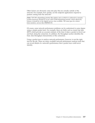 Other factors can obviously come into play that are actually outside of the
network. For example, how quickly can the endpoint applications respond to
packets coming from the network?
Note: TCP/IP's dispatching priority (the relative rate at which it is allowed to consume
system resources) should be on par with VTAM dispatching priority, which effectively
means it should be in the highest service class available. The same goes for critical,
time-sensitive, servers like OMPROUTE.
Of course, some network performance problems can be understood to some degree
using a simple packet trace. For example, there are fields such as round trip time
(RTT) which provide an accurate estimate of the time it takes a packet to travel out
and back along the connection. In addition, the throughput section identifies the
basic data throughput characteristics of the connection.
Using a packet trace to analyze network performance, however, is not the right
tool for the job. There are many available network performance analysis tools that
can reveal details of a network's performance that a packet trace could never
identify.
Chapter 13. Network problem determination 247
 