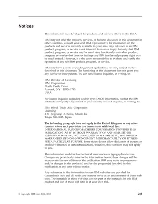 Notices
This information was developed for products and services offered in the U.S.A.
IBM may not offer the products, services, or features discussed in this document in
other countries. Consult your local IBM representative for information on the
products and services currently available in your area. Any reference to an IBM
product, program, or service is not intended to state or imply that only that IBM
product, program, or service may be used. Any functionally equivalent product,
program, or service that does not infringe any IBM intellectual property right may
be used instead. However, it is the user's responsibility to evaluate and verify the
operation of any non-IBM product, program, or service.
IBM may have patents or pending patent applications covering subject matter
described in this document. The furnishing of this document does not grant you
any license to these patents. You can send license inquiries, in writing, to:
IBM Director of Licensing
IBM Corporation
North Castle Drive
Armonk, NY 10504-1785
U.S.A.
For license inquiries regarding double-byte (DBCS) information, contact the IBM
Intellectual Property Department in your country or send inquiries, in writing, to:
IBM World Trade Asia Corporation
Licensing
2-31 Roppongi 3-chome, Minato-ku
Tokyo 106-0032, Japan
The following paragraph does not apply to the United Kingdom or any other
country where such provisions are inconsistent with local law:
INTERNATIONAL BUSINESS MACHINES CORPORATION PROVIDES THIS
PUBLICATION "AS IS" WITHOUT WARRANTY OF ANY KIND, EITHER
EXPRESS OR IMPLIED, INCLUDING, BUT NOT LIMITED TO, THE IMPLIED
WARRANTIES OF NON-INFRINGEMENT, MERCHANTABILITY OR FITNESS
FOR A PARTICULAR PURPOSE. Some states do not allow disclaimer of express or
implied warranties in certain transactions, therefore, this statement may not apply
to you.
This information could include technical inaccuracies or typographical errors.
Changes are periodically made to the information herein; these changes will be
incorporated in new editions of the publication. IBM may make improvements
and/or changes in the product(s) and/or the program(s) described in this
publication at any time without notice.
Any references in this information to non-IBM web sites are provided for
convenience only and do not in any manner serve as an endorsement of those web
sites. The materials at those web sites are not part of the materials for this IBM
product and use of those web sites is at your own risk.
© Copyright IBM Corp. 2006, 2010 251
 