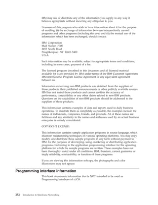 IBM may use or distribute any of the information you supply in any way it
believes appropriate without incurring any obligation to you.
Licensees of this program who wish to have information about it for the purpose
of enabling: (i) the exchange of information between independently created
programs and other programs (including this one) and (ii) the mutual use of the
information which has been exchanged, should contact:
IBM Corporation
Mail Station P300
2455 South Road
Poughkeepsie, NY 12601-5400
U.S.A.
Such information may be available, subject to appropriate terms and conditions,
including in some cases, payment of a fee.
The licensed program described in this document and all licensed material
available for it are provided by IBM under terms of the IBM Customer Agreement,
IBM International Program License Agreement or any equivalent agreement
between us.
Information concerning non-IBM products was obtained from the suppliers of
those products, their published announcements or other publicly available sources.
IBM has not tested those products and cannot confirm the accuracy of
performance, compatibility or any other claims related to non-IBM products.
Questions on the capabilities of non-IBM products should be addressed to the
suppliers of those products.
This information contains examples of data and reports used in daily business
operations. To illustrate them as completely as possible, the examples include the
names of individuals, companies, brands, and products. All of these names are
fictitious and any similarity to the names and addresses used by an actual business
enterprise is entirely coincidental.
COPYRIGHT LICENSE:
This information contains sample application programs in source language, which
illustrate programming techniques on various operating platforms. You may copy,
modify, and distribute these sample programs in any form without payment to
IBM, for the purposes of developing, using, marketing or distributing application
programs conforming to the application programming interface for the operating
platform for which the sample programs are written. These examples have not
been thoroughly tested under all conditions. IBM, therefore, cannot guarantee or
imply reliability, serviceability, or function of these programs.
If you are viewing this information softcopy, the photographs and color
illustrations may not appear.
Programming interface information
This book documents information that is NOT intended to be used as
Programming Interfaces of z/OS.
252 Introduction to Mainframe Networking
 