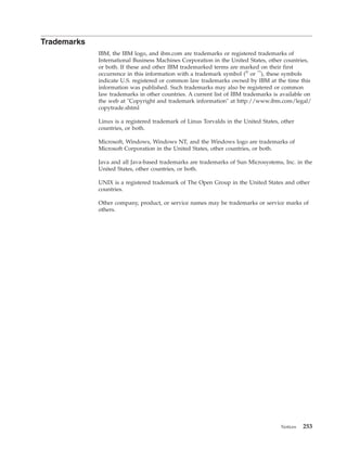 Trademarks
IBM, the IBM logo, and ibm.com are trademarks or registered trademarks of
International Business Machines Corporation in the United States, other countries,
or both. If these and other IBM trademarked terms are marked on their first
occurrence in this information with a trademark symbol (®
or ™
), these symbols
indicate U.S. registered or common law trademarks owned by IBM at the time this
information was published. Such trademarks may also be registered or common
law trademarks in other countries. A current list of IBM trademarks is available on
the web at "Copyright and trademark information" at http://www.ibm.com/legal/
copytrade.shtml
Linux is a registered trademark of Linus Torvalds in the United States, other
countries, or both.
Microsoft, Windows, Windows NT, and the Windows logo are trademarks of
Microsoft Corporation in the United States, other countries, or both.
Java and all Java-based trademarks are trademarks of Sun Microsystems, Inc. in the
United States, other countries, or both.
UNIX is a registered trademark of The Open Group in the United States and other
countries.
Other company, product, or service names may be trademarks or service marks of
others.
Notices 253
 