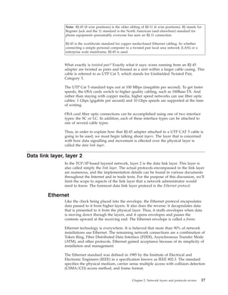 Note: RJ-45 (8 wire positions) is the older sibling of RJ-11 (6 wire positions). RJ stands for
Register Jack and the 11 standard is the North American (and elsewhere) standard for
phone equipment--presumably everyone has seen an RJ-11 connection.
RJ-45 is the worldwide standard for copper media-based Ethernet cabling. So whether
connecting a simple personal computer to a twisted pair local area network (LAN) or a
enterprise scale mainframe, RJ-45 is used.
What exactly is twisted pair? Exactly what it says: wires running from an RJ-45
adapter are twisted as pairs and housed as a unit within a larger cable casing. This
cable is referred to as UTP Cat 5, which stands for Unshielded Twisted Pair,
Category 5.
The UTP Cat 5 standard tops out at 100 Mbps (megabits per second). To get faster
speeds, the OSA cards switch to higher quality cabling, such as 100Base-TX. And
rather than staying with copper media, higher speed networks can use fiber optic
cables: 1 Gbps (gigabits per second) and 10 Gbps speeds are supported at the time
of writing.
OSA card fiber optic connections can be accomplished using one of two interface
types: the SC or LC. In addition, each of these interface types can be attached to
one of several cable types.
Thus, in order to explain how that RJ-45 adapter attached to a UTP CAT 5 cable is
going to be used, we must begin talking about layers. The layer that is concerned
with how data signalling and movement is effected over the physical layer is
called the data link layer.
Data link layer, layer 2
In the TCP/IP-based layered network, layer 2 is the data link layer. This layer is
also called simply the link layer. The actual protocols encompassed in the link layer
are numerous, and the implementation details can be found in various documents
throughout the Internet and in trade texts. For the purpose of this discussion, we'll
limit the scope to aspects of the link layer that a network administrator would
need to know. The foremost data link layer protocol is the Ethernet protocol.
Ethernet
Like the check being placed into the envelope, the Ethernet protocol encapsulates
data passed to it from higher layers. It also does the reverse: it decapsulates data
that is presented to it from the physical layer. Thus, it stuffs envelopes when data
is moving down through the layers, and it opens envelopes and passes the
contents upward at the receiving end. The Ethernet envelope is called a frame.
Ethernet technology is everywhere. It is believed that more than 90% of network
installations use Ethernet. The remaining network connections are a combination of
Token Ring, Fiber Distributed Data Interface (FDDI), Asynchronous Transfer Mode
(ATM), and other protocols. Ethernet gained acceptance because of its simplicity of
installation and management.
The Ethernet standard was defined in 1985 by the Institute of Electrical and
Electronic Engineers (IEEE) in a specification known as IEEE 802.3. The standard
specifies the physical medium, carrier sense multiple access with collision detection
(CSMA/CD) access method, and frame format.
Chapter 2. Network layers and protocols review 17
 