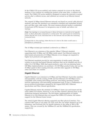 In the CSMA/CD access method, each station contends for access to the shared
medium. If two stations try sending the packets at the same time, a collision will
result. The CSMA/CD access method is designed to restore the network to normal
activity after a collision occurs, and collisions are normal in an Ethernet shared
network.
The original 10 Mbps shared Ethernet network was based on coaxial cable physical
medium, and later the standard was extended to shielded and unshielded twisted
pair, and fiber optic cable media. The most common physical media is unshielded
twisted pair (UTP), because it is inexpensive, easy to install, and allows star
topology.
Note: Star topology is so named because it allows all hosts in a network to be logically
(and, in effect, physically) connected at a central point. The central point of connectivity
means that the loss of any individual host on the network will not affect the remaining
connected hosts.
Compare this to chain topology, where the loss of a host in the chain would cause a
disruption in connectivity.
The 10 Mbps twisted pair standard is referred to as 10Base-T.
Fast Ethernet is an extension of the popular 10Base-T Ethernet standard,
supporting both 10 Mbps and 100 Mbps media speed. Fast Ethernet retains the
data format and protocols of 10 Mbps Ethernet, so no changes are required in
higher level protocols and applications.
Fast Ethernet standards provide for auto-negotiation of media speed, allowing
vendors to provide dual-speed Ethernet interfaces that can be installed and run at
either 10 or 100 Mbps. With dual speed products, users who are planning future
100 Mbps implementations can purchase a 10/100 Mbps product today and use the
10 Mbps speed in their existing networks, and then later upgrade to 100 Mbps
when and where it is needed.
Gigabit Ethernet
Gigabit Ethernet is an extension to 10 Mbps and Fast Ethernet. It provides seamless
interoperability with the existing 10 Mb and Fast Ethernet (10/100 Mbps) and is
compatible with existing networking protocols, networking operating systems,
network applications, and networking management tools. It uses a combination of
proven protocol technologies adopted by the original IEEE 802.3 Ethernet
specification and Fiber channel specification.
Gigabit Ethernet retains the standard 10/100Base-T frame size and format and the
same CSMA/CD scheme. However, it can use fiber channel's physical layer as the
underlying transport mechanism. The full duplex implementation of Gigabit
Ethernet as in Fast Ethernet does not require the CSMA/CD scheme, but retains
support for the Ethernet frame format.
The initial Gigabit Ethernet offering supported one fiber physical interface. Two
common fiber types in use today are single mode fiber, for longer distances up to 60
kilometers, and multimode fiber for shorter distances in the range of 300 to 500
meters. They are covered by the 1000Base-LX and the 1000Base-SX specification,
respectively.
18 Introduction to Mainframe Networking
 
