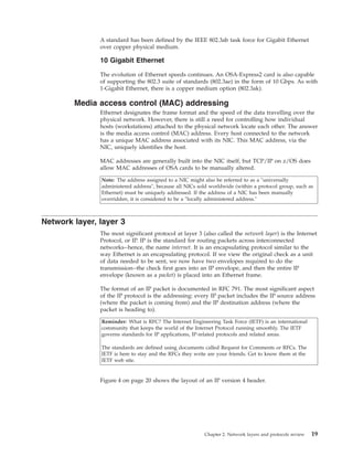 A standard has been defined by the IEEE 802.3ab task force for Gigabit Ethernet
over copper physical medium.
10 Gigabit Ethernet
The evolution of Ethernet speeds continues. An OSA-Express2 card is also capable
of supporting the 802.3 suite of standards (802.3ae) in the form of 10 Gbps. As with
1-Gigabit Ethernet, there is a copper medium option (802.3ak).
Media access control (MAC) addressing
Ethernet designates the frame format and the speed of the data travelling over the
physical network. However, there is still a need for controlling how individual
hosts (workstations) attached to the physical network locate each other. The answer
is the media access control (MAC) address. Every host connected to the network
has a unique MAC address associated with its NIC. This MAC address, via the
NIC, uniquely identifies the host.
MAC addresses are generally built into the NIC itself, but TCP/IP on z/OS does
allow MAC addresses of OSA cards to be manually altered.
Note: The address assigned to a NIC might also be referred to as a "universally
administered address", because all NICs sold worldwide (within a protocol group, such as
Ethernet) must be uniquely addressed. If the address of a NIC has been manually
overridden, it is considered to be a "locally administered address."
Network layer, layer 3
The most significant protocol at layer 3 (also called the network layer) is the Internet
Protocol, or IP. IP is the standard for routing packets across interconnected
networks--hence, the name internet. It is an encapsulating protocol similar to the
way Ethernet is an encapsulating protocol. If we view the original check as a unit
of data needed to be sent, we now have two envelopes required to do the
transmission--the check first goes into an IP envelope, and then the entire IP
envelope (known as a packet) is placed into an Ethernet frame.
The format of an IP packet is documented in RFC 791. The most significant aspect
of the IP protocol is the addressing: every IP packet includes the IP source address
(where the packet is coming from) and the IP destination address (where the
packet is heading to).
Reminder: What is RFC? The Internet Engineering Task Force (IETF) is an international
community that keeps the world of the Internet Protocol running smoothly. The IETF
governs standards for IP applications, IP-related protocols and related areas.
The standards are defined using documents called Request for Comments or RFCs. The
IETF is here to stay and the RFCs they write are your friends. Get to know them at the
IETF web site.
Figure 4 on page 20 shows the layout of an IP version 4 header.
Chapter 2. Network layers and protocols review 19
 