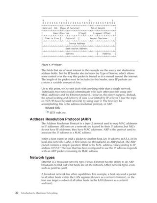 The fields that are of most interest in the example are the source and destination
address fields. But the IP header also includes the Type of Service, which allows
some control over the way this packet is treated as it is moved around the internet.
The length of the packet must be included in this header, since IP packets can
contain a variable amount of data.
Up to this point, we haven't dealt with anything other than a single network.
Technically, two hosts could communicate with each other just fine using only
MAC addresses and the Ethernet protocol. However, this never happens. Instead,
the actual locating and delivery of data is facilitated by IP at layer 3 (see the topic
on TCP/IP-based layered network) by using layer 2. The first step for
accomplishing this is the address resolution protocol, or ARP.
Related link
IETF web site
Address Resolution Protocol (ARP)
The Address Resolution Protocol is a layer 2 protocol used to map MAC addresses
to IP addresses. All hosts on a network are located by their IP address, but NICs
do not have IP addresses, they have MAC addresses. ARP is the protocol used to
associate the IP address to a MAC address.
When a host wants to send a packet to another host, say IP address 10.5.5.1, on its
local area network (LAN), it first sends out (broadcasts) an ARP packet. The ARP
packet contains a simple question: What is the MAC address corresponding to IP
address 10.5.5.1? The host that has been configured to use the IP address responds
with an ARP packet containing its MAC address.
Network types
Ethernet is a broadcast network type. Hence, Ethernet has the ability to do ARP
broadcasts to find out what hosts are on the network. Other network types exist,
such as point-to-point.
A broadcast network has other capabilities. For example, a host can send a packet
to all other hosts within the LAN segment (known as a network broadcast), or the
host can target a subset of all other hosts on the LAN (known as a network
multicast).
0 1 2 3
0 1 2 3 4 5 6 7 8 9 0 1 2 3 4 5 6 7 8 9 0 1 2 3 4 5 6 7 8 9 0 1
+-+-+-+-+-+-+-+-+-+-+-+-+-+-+-+-+-+-+-+-+-+-+-+-+-+-+-+-+-+-+-+-+
|Version| IHL |Type of Service| Total Length |
+-+-+-+-+-+-+-+-+-+-+-+-+-+-+-+-+-+-+-+-+-+-+-+-+-+-+-+-+-+-+-+-+
| Identification |Flags| Fragment Offset |
+-+-+-+-+-+-+-+-+-+-+-+-+-+-+-+-+-+-+-+-+-+-+-+-+-+-+-+-+-+-+-+-+
| Time to Live | Protocol | Header Checksum |
+-+-+-+-+-+-+-+-+-+-+-+-+-+-+-+-+-+-+-+-+-+-+-+-+-+-+-+-+-+-+-+-+
| Source Address |
+-+-+-+-+-+-+-+-+-+-+-+-+-+-+-+-+-+-+-+-+-+-+-+-+-+-+-+-+-+-+-+-+
| Destination Address |
+-+-+-+-+-+-+-+-+-+-+-+-+-+-+-+-+-+-+-+-+-+-+-+-+-+-+-+-+-+-+-+-+
| Options | Padding |
+-+-+-+-+-+-+-+-+-+-+-+-+-+-+-+-+-+-+-+-+-+-+-+-+-+-+-+-+-+-+-+-+
Figure 4. IP header
20 Introduction to Mainframe Networking
 