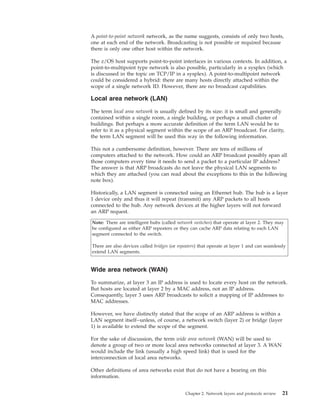A point-to-point network network, as the name suggests, consists of only two hosts,
one at each end of the network. Broadcasting is not possible or required because
there is only one other host within the network.
The z/OS host supports point-to-point interfaces in various contexts. In addition, a
point-to-multipoint type network is also possible, particularly in a sysplex (which
is discussed in the topic on TCP/IP in a sysplex). A point-to-multipoint network
could be considered a hybrid: there are many hosts directly attached within the
scope of a single network ID. However, there are no broadcast capabilities.
Local area network (LAN)
The term local area network is usually defined by its size: it is small and generally
contained within a single room, a single building, or perhaps a small cluster of
buildings. But perhaps a more accurate definition of the term LAN would be to
refer to it as a physical segment within the scope of an ARP broadcast. For clarity,
the term LAN segment will be used this way in the following information.
This not a cumbersome definition, however. There are tens of millions of
computers attached to the network. How could an ARP broadcast possibly span all
those computers every time it needs to send a packet to a particular IP address?
The answer is that ARP broadcasts do not leave the physical LAN segments to
which they are attached (you can read about the exceptions to this in the following
note box).
Historically, a LAN segment is connected using an Ethernet hub. The hub is a layer
1 device only and thus it will repeat (transmit) any ARP packets to all hosts
connected to the hub. Any network devices at the higher layers will not forward
an ARP request.
Note: There are intelligent hubs (called network switches) that operate at layer 2. They may
be configured as either ARP repeaters or they can cache ARP data relating to each LAN
segment connected to the switch.
There are also devices called bridges (or repeaters) that operate at layer 1 and can seamlessly
extend LAN segments.
Wide area network (WAN)
To summarize, at layer 3 an IP address is used to locate every host on the network.
But hosts are located at layer 2 by a MAC address, not an IP address.
Consequently, layer 3 uses ARP broadcasts to solicit a mapping of IP addresses to
MAC addresses.
However, we have distinctly stated that the scope of an ARP address is within a
LAN segment itself--unless, of course, a network switch (layer 2) or bridge (layer
1) is available to extend the scope of the segment.
For the sake of discussion, the term wide area network (WAN) will be used to
denote a group of two or more local area networks connected at layer 3. A WAN
would include the link (usually a high speed link) that is used for the
interconnection of local area networks.
Other definitions of area networks exist that do not have a bearing on this
information.
Chapter 2. Network layers and protocols review 21
 