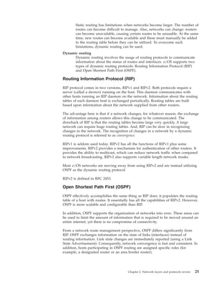 Static routing has limitations when networks become larger. The number of
routes can become difficult to manage. Also, networks can change: routers
can become unavailable, causing certain routes to be unusable. At the same
time, new routes can become available and these must manually be added
to the routing table before they can be utilized. To overcome such
limitations, dynamic routing can be used.
Dynamic routing
Dynamic routing involves the usage of routing protocols to communicate
information about the status of routes and interfaces. z/OS supports two
types of dynamic routing protocols: Routing Information Protocol (RIP)
and Open Shortest Path First (OSPF).
Routing Information Protocol (RIP)
RIP protocol comes in two versions, RIPv1 and RIPv2. Both protocols require a
server (called a daemon) running on the host. This daemon communicates with
other hosts running an RIP daemon on the network. Information about the routing
tables of each daemon host is exchanged periodically. Routing tables are built
based upon information about the network supplied from other routers.
The advantage here is that if a network changes, for whatever reason, the exchange
of information among routers allows this change to be communicated. The
drawback of RIP is that the routing tables become large very quickly. A large
network can require huge routing tables. And, RIP can be slow in recognizing
changes in the network. The recognition of changes in a network by a dynamic
routing protocol is referred to as convergence.
RIPv1 is seldom used today. RIPv2 has all the functions of RIPv1 plus some
improvements. RIPv2 provides a mechanism for authentication of other routers. It
provides the ability to multicast, which can reduce network traffic when compared
to network broadcasting. RIPv2 also supports variable length network masks.
Most z/OS networks are moving away from using RIPv2 and are instead utilizing
OSPF as the dynamic routing protocol.
RIPv2 is defined in RFC 2453.
Open Shortest Path First (OSPF)
OSPF effectively accomplishes the same thing as RIP does: it populates the routing
table of a host with routes. It essentially has all the capabilities of RIPv2. However,
OSPF is more scalable and configurable than RIP.
In addition, OSPF supports the organization of networks into areas. These areas can
be used to limit the amount of information that is required to be moved around an
entire internet, yet there is no compromise of connectivity.
From a network route management perspective, OSPF differs significantly from
RIP. OSPF exchanges information on the state of links (interfaces) instead of
routing information. Link state changes are immediately reported (using a Link
State Advertisement). Consequently, network convergence is fast and consistent. In
addition, hosts participating in OSPF routing are assigned specific roles (for
example, a designated router or an area border router).
Chapter 2. Network layers and protocols review 25
 