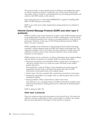 The protocol itself is a state-oriented protocol. Interfaces and neighboring routers
are always classified as being in a particular state. Events on the network will
cause these states to change in a pre-determined way, providing predictability and
control to the OSPF routers on the network.
The routing daemon on z/OS (called OMPROUTE) is capable of handling both
OSPF and RIP interfaces concurrently.
OSPF is one of the most widely implemented routing protocols. It is defined in
RFC 2328.
Internet Control Message Protocol (ICMP) and other layer 3
protocols
ICMP is actually a user of the IP protocol--in other words, ICMP messages must be
encapsulated within IP packets. However, ICMP is implemented as part of the IP
layer. So ICMP processing can be viewed as occurring parallel to, or as part of, IP
processing. Therefore, in the topic on TCP/IP-based layered network, ICMP is
shown as a layer 3 protocol.
ICMP is probably most well known as the message protocol used for the ping
command. A ping command sends an ICMP echo request to the target host. The
target host responds with an echo reply. The ping command is losing some of its
usefulness in today's more security-conscious networks: many routers disable
responses to echo requests.
ICMP's primary use on a network is to deliver information about simple problems
with the delivery of packets. For example, ICMP can inform hosts about:
v Maximum transmission unit limitations. When a packet that is too large for a
network to handle arrives at a router, the router will break it into smaller
packets (fragments).
If the packet has a flag (an IP flag, in fact) stipulating the packet cannot be
fragmented, then the router will discard the packet and send an ICMP
fragmentation needed packet back to the original sender.
v Packet expiry. The time exceeded after a packet has traversed too many hops.
v Destination unreachable. For example, when an ARP broadcast fails to elicit a
matching IP address.
v Routing problems. When a host believes a better route exists.
Note that this is not a desirable feature of ICMP and should be disabled under
almost all circumstances. Routing protocols do a better job of determining the
best route.
ICMP is defined in RFC 792.
Other layer 3 protocols
There are numerous other protocols present at the network layer. All of them are
related to routing or addressing of data in some fashion or another, and usually
they are more specialized with respect to their function or purpose.
26 Introduction to Mainframe Networking
 