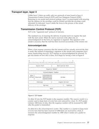 Transport layer, layer 4
Unlike layer 3, there are really only two protocols of note found in layer 4:
Transmission Control Protocol (TCP) and User Datagram Protocol (UDP).
Returning to our postal mail protocol analogy, layer 3 is preoccupied with ensuring
that the address on the envelope could be located and that the envelope could
ultimately be delivered. Layer 4 shifts the focus to the process of the actual
delivery of the envelope.
Transmission Control Protocol (TCP)
TCP is the “registered mail” protocol of internets.
The standard way of ensuring the delivery of postal mail is to register the mail
with the mail carrier. When the mail is received at the other end, an
acknowledgement in the form of a signature is required. This signature is the
sender's assurance that the mail has been received successfully at the remote end.
Acknowledged data
When a host requires assurance that the remote end has actually received the data
it sends. But instead of requesting a signature at the remote end (computers have
messy handwriting anyway), TCP requires an acknowledgement be returned. To
get into details on how this is done, we'll begin by having a look at Figure 8.
At offset 32 into the TCP header is the sequence number. The sequence number is a
counter used to keep track of every byte sent outward by a host. If a TCP packet
contains 1400 bytes of data, then the sequence number will be increased by 1400
after the packet is transmitted.
At offset 64 is the acknowledgement number. This number is a counter to keep track
of every byte that has been received. If 1000 bytes are received by a host, it
increases the acknowledgement number by 1000 when it sends out a packet in
response.
0 1 2 3
0 1 2 3 4 5 6 7 8 9 0 1 2 3 4 5 6 7 8 9 0 1 2 3 4 5 6 7 8 9 0 1
+-+-+-+-+-+-+-+-+-+-+-+-+-+-+-+-+-+-+-+-+-+-+-+-+-+-+-+-+-+-+-+-+
| Source Port | Destination Port |
+-+-+-+-+-+-+-+-+-+-+-+-+-+-+-+-+-+-+-+-+-+-+-+-+-+-+-+-+-+-+-+-+
| Sequence Number |
+-+-+-+-+-+-+-+-+-+-+-+-+-+-+-+-+-+-+-+-+-+-+-+-+-+-+-+-+-+-+-+-+
| Acknowledgment Number |
+-+-+-+-+-+-+-+-+-+-+-+-+-+-+-+-+-+-+-+-+-+-+-+-+-+-+-+-+-+-+-+-+
| Data | |U|A|P|R|S|F| |
| Offset| Reserved |R|C|S|S|Y|I| Window |
| | |G|K|H|T|N|N| |
+-+-+-+-+-+-+-+-+-+-+-+-+-+-+-+-+-+-+-+-+-+-+-+-+-+-+-+-+-+-+-+-+
| Checksum | Urgent Pointer |
+-+-+-+-+-+-+-+-+-+-+-+-+-+-+-+-+-+-+-+-+-+-+-+-+-+-+-+-+-+-+-+-+
| Options | Padding |
+-+-+-+-+-+-+-+-+-+-+-+-+-+-+-+-+-+-+-+-+-+-+-+-+-+-+-+-+-+-+-+-+
| data |
+-+-+-+-+-+-+-+-+-+-+-+-+-+-+-+-+-+-+-+-+-+-+-+-+-+-+-+-+-+-+-+-+
Figure 8. TCP header
Chapter 2. Network layers and protocols review 27
 