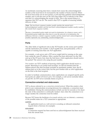 As mentioned, receiving data from a remote host causes the acknowledgement
number at the local host to be increased by the number of bytes received. When
the local host sends out its next packet, it will send this updated acknowledgement
number, and it will also turn on the ACK flag (offset 107) to indicate to the other
end that it is acknowledging the receipt of data. This is the nearest thing to a
signature that TCP can do. The result is that TCP is capable of ensuring reliable
delivery of data.
Note: The local host's sequence number usually matches the remote host's
acknowledgement number, and the local host's acknowledgement number usually matches
the remote host's sequence number.
Because a transmitted packet might not reach its destination, for whatever reason, and a
transmitted packet might take some time to cross the network to its destination, the
difference between a sender's sequence number and the remote host's acknowledgement
number represents any outstanding, unacknowledged data.
Ports
The other fields of significant note in the TCP header are the source port number
and the destination port number. A TCP-capable host, and particularly z/OS, is
capable of running more than one TCP application.
For example, a web server and a FTP server might both be running on the same
host, using the same IP address. After a packet has been delivered (via the NIC,
and up to the IP layer), how does the host know which application should receive
the packet? The answer is by using the port number.
Port numbers are TCP's method of knowing which application should receive a
packet. Returning to our postal mail envelope, we did not mention that the
address placed onto that envelope included an apartment number. Sure, the IP
address gets us to the correct host, but the port number tells us which application
on the host is the final recipient.
In order to facilitate communication, many applications are assigned specific ports.
Such ports are called well-known ports. For example, a web server normally listens
on port 80. An FTP server normally listens on port 21.
Connection-oriented and state-aware
TCP is always referred to as a connection-oriented protocol. What this entails is that
prior to any communication occurring between two endpoints, a connection must
be established. During the communications (which can last for seconds or for days)
the state of the connection is continually tracked. And, when the connection is no
longer needed, the connection must be ended.
Because TCP forms the backbone of so much activity over an internet, a summary
of the possible states for a TCP connection is appropriate:
LISTEN
An application (such as a web server) is awaiting an inbound connection
request (from a browser, for example).
SYN-SENT
A connection request has been sent but no acknowledgement has been received
from the remote host.
28 Introduction to Mainframe Networking
 